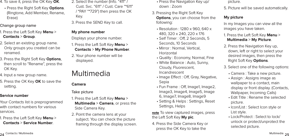 4.  To save it, press the OK Key OK.•  Press the Right Soft Key Options.  (Ringtone, Add Member, Rename, Erase)Change group name1.  Press the Left Soft Key Menu &gt;  Contacts &gt; Group. 2.  Select an existing group name. Only groups you created can be renamed.3.  Press the Right Soft Key Options, then scroll to “Rename”, press the OK Key.4.  Input a new group name.5.  Press the OK Key OK to save the setting.Service numberYour Contacts list is preprogrammed with contact numbers for various  services.1.  Press the Left Soft Key Menu &gt;  Contacts &gt; Service Number. 2.  Select the number (Info. “411” / Cust. Svc. “611” / Cust. Care “*611” / *PAY “*729”) then press the OK Key.3.  Press the SEND Key to call.My phone numberDisplays your phone number.1.  Press the Left Soft Key Menu &gt;  Contacts &gt; My Phone Number. 2.  Your phone number will be  displayed.MultimediaCameraTake picture1.  Press the Left Soft Key Menu &gt;  Multimedia &gt; Camera, or press the Side Camera Key.2.  Point the camera lens at your subject. You can check the picture framing through the display screen.•  Press the Navigation Key up/ down : Zoom3.  Pressing the Right Soft Key  Options, you can choose from the following: •  Resolution : 1280 x 960, 640 x 480, 320 x 240, 220 x 176•  Self Timer : O, 2 Seconds, 5 Seconds, 10 Seconds•  Mirror : Normal, Vertical,  Horizontal• Quality : Economy, Normal, Fine•  White Balance : Auto, Sunny, Cloudy, Fluorescent,  Incandrescent•  Image Eect : O, Gray, Negative, Sepia•  Fun Frame : O, Image1, Image2, Image3, Image4, Image5, Image 6, Image7, Image8, Image9•  Setting &amp; Helps : Settings, Reset Settings, Helpsnote To view captured images, press the Left Soft Key My pic.4.  Press the Side Camera Key or press the OK Key to take the picture.5.  Picture will be saved automatically.My pictureIn my Images you can view all the  images you have taken.1.  Press the Left Soft Key Menu &gt;  Multimedia &gt; My Picture. 2.  Press the Navigation Key up, down, left or right to select your desired images, then press the Right Soft Key Options.3. Select one of the following options:• Camera : Take a new picture.•  Assign : Assigns image as  wallpaper to a contact, main  display or front display. (Contacts, Wallpaper, Incoming Calls)•  Edit Title : Rename the selected picture.•  Icon/List : Select Icon style or List style.•  Lock/Protect : Select to lock/ unlock or protect/unprotect the selected picture.24 Contacts / Multimedia Multimedia 25