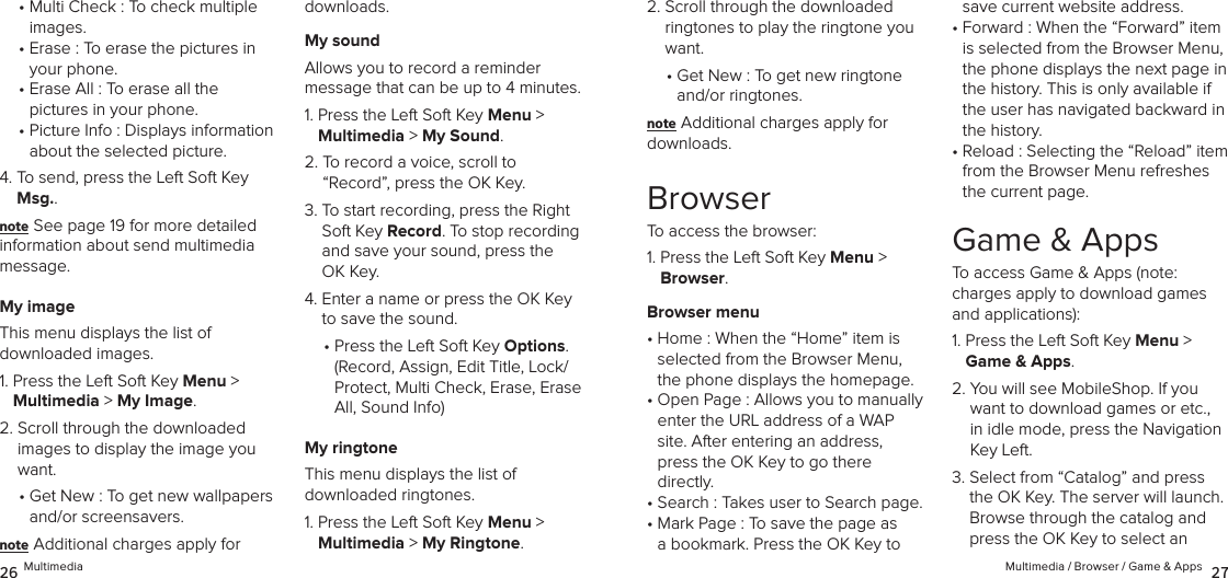 •  Multi Check : To check multiple images.•  Erase : To erase the pictures in your phone.•  Erase All : To erase all the  pictures in your phone.•  Picture Info : Displays information about the selected picture. 4.  To send, press the Left Soft Key Msg..note See page 19 for more detailed  information about send multimedia message.My imageThis menu displays the list of  downloaded images.1.  Press the Left Soft Key Menu &gt;  Multimedia &gt; My Image. 2.  Scroll through the downloaded images to display the image you want.•  Get New : To get new wallpapers and/or screensavers.note Additional charges apply for downloads.My soundAllows you to record a reminder  message that can be up to 4 minutes.1.  Press the Left Soft Key Menu &gt;  Multimedia &gt; My Sound. 2.  To record a voice, scroll to  “Record”, press the OK Key.3.  To start recording, press the Right Soft Key Record. To stop recording and save your sound, press the OK Key.4.  Enter a name or press the OK Key to save the sound.•  Press the Left Soft Key Options.  (Record, Assign, Edit Title, Lock/Protect, Multi Check, Erase, Erase All, Sound Info)My ringtoneThis menu displays the list of  downloaded ringtones.1.  Press the Left Soft Key Menu &gt;  Multimedia &gt; My Ringtone. 26 Multimedia2.  Scroll through the downloaded ringtones to play the ringtone you want.•  Get New : To get new ringtone and/or ringtones.note Additional charges apply for downloads.BrowserTo access the browser:1.  Press the Left Soft Key Menu &gt; Browser. Browser menu•  Home : When the “Home” item is  selected from the Browser Menu, the phone displays the homepage.•  Open Page : Allows you to manually enter the URL address of a WAP site. After entering an address, press the OK Key to go there directly.•  Search : Takes user to Search page.•  Mark Page : To save the page as a bookmark. Press the OK Key to save current website address.•  Forward : When the “Forward” item is selected from the Browser Menu, the phone displays the next page in the history. This is only available if the user has navigated backward in the history.•  Reload : Selecting the “Reload” item from the Browser Menu refreshes the current page.Game &amp; AppsTo access Game &amp; Apps (note:  charges apply to download games and applications):1.  Press the Left Soft Key Menu &gt; Game &amp; Apps. 2.  You will see MobileShop. If you want to download games or etc., in idle mode, press the Navigation Key Left.3.  Select from “Catalog” and press the OK Key. The server will launch. Browse through the catalog and press the OK Key to select an  Multimedia / Browser / Game &amp; Apps  27