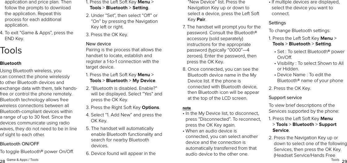 application and price plan. Then follow the prompts to download the application. Repeat this  process for each additional  application.4.  To exit “Game &amp; Apps”, press the END Key.ToolsBluetoothUsing Bluetooth wireless, you can connect the phone wirelessly to other Bluetooth devices and exchange data with them, talk hands-free or control the phone remotely. Bluetooth technology allows free wireless connections between all Bluetooth-compliant devices within a range of up to 30 feet. Since the devices communicate using radio waves, they do not need to be in line of sight to each other.Bluetooth ON/OFFTo toggle Bluetooth® power On/O.1.  Press the Left Soft Key Menu &gt; Tools &gt; Bluetooth &gt; Setting. 2.  Under “Set”, then select “O” or “On” by pressing the Navigation Key left or right.3.  Press the OK Key.New devicePairing is the process that allows the handset to locate, establish and  register a 1-to-1 connection with the target device.1.  Press the Left Soft Key Menu &gt; Tools &gt; Bluetooth &gt; My Device. 2.  “Bluetooth is disabled. Enable?” will be displayed. Select “Yes” and press the OK Key.3.  Press the Right Soft Key Options.4.  Select “1. Add New” and press the OK Key.5.  The handset will automatically  enable Bluetooth functionality and search for nearby Bluetooth  devices.6.  Device found will appear in the 28 Game &amp; Apps / Tools“New Device” list. Press the  Navigation Key up or down to  select a device, press the Left Soft Key Pair.7.  The handset will prompt you for the password. Consult the Bluetooth®  accessory (sold separately)  instructions for the appropriate password (typically “0000”—4  zeroes). Enter the password, then press the OK Key.8.  Once connected, you can see the Bluetooth device name in the My Device list. If the phone is  connected with Bluetooth device, then Bluetooth icon will be appear at the top of the LCD screen.note •  In the My Device list, to disconnect, press “Disconnected”. To reconnect, press the OK Key again.•  When an audio device is  connected, you can select another device and the connection is  automatically transferred from that audio device to the other one. •  If multiple devices are displayed, select the device you want to  connect.SettingsTo change Bluetooth settings:1.  Press the Left Soft Key Menu &gt; Tools &gt; Bluetooth &gt; Setting. •  Set : To select Bluetooth® power On/O.•  Visibility : To select Shown to All or Hidden.•  Device Name : To edit the  Bluetooth® name of your phone2.  Press the OK Key.Support serviceTo view brief descriptions of the  Services supported by the phone:1.  Press the Left Soft Key Menu &gt; Tools &gt; Bluetooth &gt; Support Service. 2.  Press the Navigation Key up or down to select one of the following  Services, then press the OK Key. (Headset Service/Hands Free  Tools  29