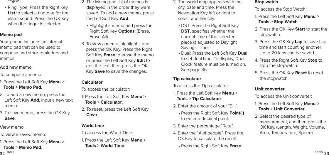 “OFF”.•  Ring Type: Press the Right Key List to select a ringtone for the alarm sound. Press the OK Key when the ringer is selected.Memo padYour phone includes an internal  memo pad that can be used to  compose and store reminders and memos.Add new memoTo compose a memo:1.  Press the Left Soft Key Menu &gt; Tools &gt; Memo Pad. 2.  To add a new memo, press the Left Soft Key Add. Input a new text memo.3.  To save memo, press the OK Key Save.View memoTo view a saved memo:1.  Press the Left Soft Key Menu &gt; Tools &gt; Memo Pad. 2.  The Memo pad list of memos is displayed in the order they were saved. To add a new memo, press the Left Soft Key Add. •  Highlight a memo and press the Right Soft Key Options. (Erase, Erase All)3.  To view a memo, highlight it and press the OK Key. Press the Right Soft Key Erase to erase the memo or press the Left Soft Key Edit to edit the text, then press the OK Key Save to save the changes.CalculatorTo access the calculator:1.  Press the Left Soft Key Menu &gt; Tools &gt; Calculator. 2.  To reset, press the Left Soft Key Clear.World timeTo access the World Time:1.  Press the Left Soft Key Menu &gt; Tools &gt; World Time. 32 Tools2.  The world map appears with the city, date and time. Press the  Navigation Key left or right to select another city.•  DST: Press the Right Soft Key DST, speciﬁes whether the  current time of the selected place is adjusted to Daylight  Savings Time.•  Dual: Press the Left Soft Key Dual to set dual time. To display, Dual Clock feature must be turned on. See page 36.Tip calculatorTo access the Tip calculator:1.  Press the Left Soft Key Menu &gt; Tools &gt; Tip Calculator. 2.  Enter the amount of your “Bill”.•  Press the Right Soft Key Point(.) to enter a decimal point.3.  Enter the percentage “Rate”.4.  Enter the “# of people”. Press the OK Key to calculate the result.•  Press the Right Soft Key Erase.Stop watchTo access the Stop Watch:1.  Press the Left Soft Key Menu &gt; Tools &gt; Stop Watch. 2.  Press the OK Key Start to start the stopwatch.3.  Press the OK Key Lap to save Lap time and start counting another.  Up to 20 laps can be saved.4.  Press the Right Soft Key Stop to stop the stopwatch.5.  Press the OK Key Reset to reset the stopwatch.Unit converterTo access the Unit converter:1.  Press the Left Soft Key Menu &gt; Tools &gt; Unit Converter. 2.  Select the desired type of  measurement, and then press the OK Key. (Length, Weight, Volume, Area, Temperature, Speed)Tools 33