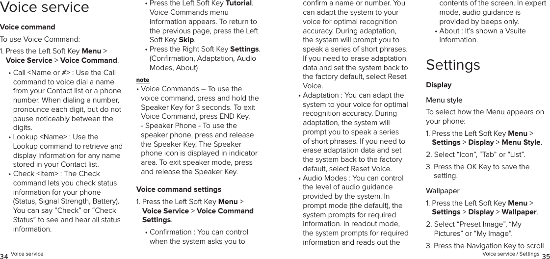 Voice serviceVoice commandTo use Voice Command:1.  Press the Left Soft Key Menu &gt; Voice Service &gt; Voice Command. •  Call &lt;Name or #&gt; : Use the Call command to voice dial a name from your Contact list or a phone number. When dialing a number, pronounce each digit, but do not pause noticeably between the digits.•  Lookup &lt;Name&gt; : Use the Lookup command to retrieve and display information for any name stored in your Contact list.•  Check &lt;Item&gt; : The Check  command lets you check status  information for your phone  (Status, Signal Strength, Battery). You can say “Check” or “Check Status” to see and hear all status information.•  Press the Left Soft Key Tutorial.  Voice Commands menu  information appears. To return to the previous page, press the Left Soft Key Skip.•  Press the Right Soft Key Settings. (Conﬁrmation, Adaptation, Audio Modes, About)note •  Voice Commands – To use the voice command, press and hold the Speaker Key for 3 seconds. To exit Voice Command, press END Key. - Speaker Phone - To use the  speaker phone, press and release the Speaker Key. The Speaker phone icon is displayed in indicator area. To exit speaker mode, press and release the Speaker Key.Voice command settings1.  Press the Left Soft Key Menu &gt; Voice Service &gt; Voice Command Settings. •  Conrmation : You can control  when the system asks you to  34 Voice serviceconﬁrm a name or number. You can adapt the system to your voice for optimal recognition accuracy. During adaptation, the system will prompt you to speak a series of short phrases. If you need to erase adaptation data and set the system back to the factory default, select Reset Voice.•  Adaptation : You can adapt the  system to your voice for optimal  recognition accuracy. During  adaptation, the system will prompt you to speak a series of short phrases. If you need to erase adaptation data and set the system back to the factory default, select Reset Voice.•  Audio Modes : You can control the level of audio guidance  provided by the system. In prompt mode (the default), the system prompts for required information. In readout mode, the system prompts for required information and reads out the contents of the screen. In expert mode, audio guidance is  provided by beeps only.•  About : It’s shown a Vsuite information.SettingsDisplayMenu styleTo select how the Menu appears on your phone:1.  Press the Left Soft Key Menu &gt;  Settings &gt; Display &gt; Menu Style. 2.  Select “Icon”, “Tab” or “List”.3.  Press the OK Key to save the  setting.Wallpaper1.  Press the Left Soft Key Menu &gt;  Settings &gt; Display &gt; Wallpaper. 2.  Select “Preset Image”, “My  Pictures” or “My Image”.3.  Press the Navigation Key to scroll Voice service / Settings 35