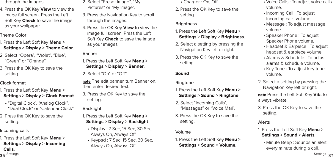 through the images.4.  Press the OK Key View to view the image full screen. Press the Left Soft Key Check to save the image as your wallpaper.Theme Color1.  Press the Left Soft Key Menu &gt;  Settings &gt; Display &gt; Theme Color. 2.  Select “Opera”, “Violet”, “Blue”, “Green” or “Orange”.3.  Press the OK Key to save the setting.Clock format1.  Press the Left Soft Key Menu &gt;  Settings &gt; Display &gt; Clock Format. •  “Digital Clock”, “Analog Clock”, “Dual Clock” or “Calendar Clock”2.  Press the OK Key to save the setting.Incoming calls1.  Press the Left Soft Key Menu &gt;  Settings &gt; Display &gt; Incoming Calls. 2.  Select “Preset Image”, “My  Pictures” or “My Image”.3.  Press the Navigation Key to scroll through the images.4.  Press the OK Key View to view the image full screen. Press the Left Soft Key Check to save the image as your images.Banner1.  Press the Left Soft Key Menu &gt;  Settings &gt; Display &gt; Banner. 2.  Select “On” or “O”.note The edit banner, turn Banner on, then enter desired text.3.  Press the OK Key to save the setting.Backlight1.  Press the Left Soft Key Menu &gt;  Settings &gt; Display &gt; Backlight. •  Display : 7 Sec, 15 Sec, 30 Sec,  Always On, Always O•  Keypad : 7 Sec, 15 Sec, 30 Sec,  Always On, Always O36 Settings•  Charger : On, O2.  Press the OK Key to save the setting.Brightness1.  Press the Left Soft Key Menu &gt;  Settings &gt; Display &gt; Brightness. 2.  Select a setting by pressing the Navigation Key left or right.3.  Press the OK Key to save the  setting.SoundRingtone1.  Press the Left Soft Key Menu &gt;  Settings &gt; Sound &gt; Ringtone. 2.  Select “Incoming Calls”,  “Messages” or “Voice Mail”.3.  Press the OK Key to save the setting.Volume1.  Press the Left Soft Key Menu &gt;  Settings &gt; Sound &gt; Volume. •  Voice Calls : To adjust voice calls volume.•  Incoming Call : To adjust  incoming calls volume.•  Message : To adjust message volume.•  Speaker Phone : To adjust Speaker Phone volume.•  Headset &amp; Earpiece : To adjust headset &amp; earpiece volume.•  Alarms &amp; Schedule : To adjust alarms &amp; schedule volume.•  Key Tone : To adjust key tone  volume.2.  Select a setting by pressing the Navigation Key left or right.note Press the Left Soft Key Vib. to  always vibrate.3.  Press the OK Key to save the setting.Alerts1.  Press the Left Soft Key Menu &gt;  Settings &gt; Sound &gt; Alerts. •  Minute Beep : Sounds an alert  every minute during a call.Settings  37
