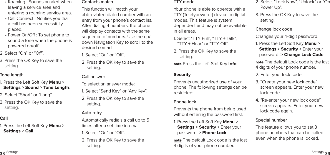•  Roaming : Sounds an alert when leaving a service area and  entering a roaming service area.•  Call Connect : Noties you that a call has been successfully placed.•  Power On/O : To set phone to sound a tone when the phone is powered on/o.2.  Select “On” or “O”.3.  Press the OK Key to save the setting.Tone length1.  Press the Left Soft Key Menu &gt;  Settings &gt; Sound &gt; Tone Length. 2.  Select “Short” or “Long”.3.  Press the OK Key to save the setting.Call1.  Press the Left Soft Key Menu &gt;  Settings &gt; CallContacts matchThis function will match your  abbreviated dialed number with an entry from your phone’s contact list. After dialing 4 numbers, the phone will display contacts with the same  sequence of numbers. Use the up/down Navigation Key to scroll to the desired contact.1. Select “On” or “O”.2.  Press the OK Key to save the  setting.Call answerTo select an answer mode:1.  Select “Send Key” or “Any Key”.2.  Press the OK Key to save the setting.Auto retryAutomatically redials a call up to 5 times after a set time interval.1. Select “On” or “O”.2.  Press the OK Key to save the setting.38 SettingsTTY modeYour phone is able to operate with a TTY (Teletypewriter) device in digital modes. This feature is system  dependent and may not be available in all areas.1.  Select “TTY Full”, “TTY + Talk”,  “TTY + Hear” or “TTY O”.2.  Press the OK Key to save the setting.note Press the Left Soft Key Info.SecurityPrevents unauthorized use of your phone. The following settings can be restricted:Phone lock Prevents the phone from being used without entering the password ﬁrst.1.  Press the Left Soft Key Menu &gt;  Settings &gt; Security &gt; Enter your password. &gt; Phone Lock. note The default Lock code is the last 4 digits of your phone number.2.  Select “Lock Now”, “Unlock” or “On Power Up”.3.  Press the OK Key to save the setting.Change lock codeChanges your 4-digit password.1.  Press the Left Soft Key Menu &gt;  Settings &gt; Security &gt; Enter your password. &gt; Change Lock Code. note The default Lock code is the last 4 digits of your phone number.2.  Enter your lock code.3.  “Create your new lock code” screen appears. Enter your new lock code.4.  “Re-enter your new lock code” screen appears. Enter your new lock code again.Special numberThis feature allows you to set 3 phone numbers that can be called even when the phone is locked.Settings 39