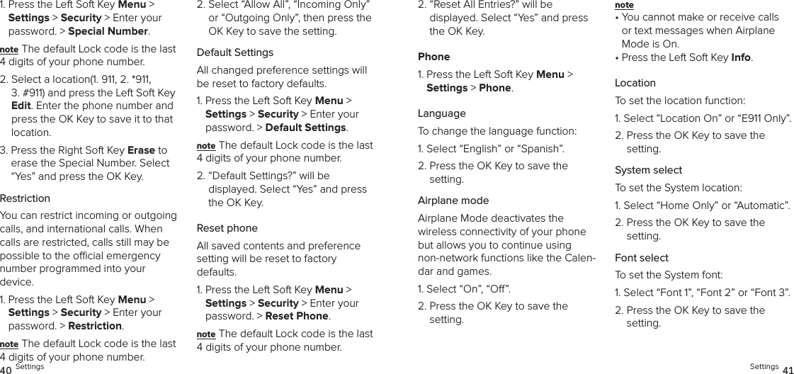 1.  Press the Left Soft Key Menu &gt;  Settings &gt; Security &gt; Enter your password. &gt; Special Number. note The default Lock code is the last 4 digits of your phone number.2.  Select a location(1. 911, 2. *911,  3. #911) and press the Left Soft Key Edit. Enter the phone number and press the OK Key to save it to that location.3.  Press the Right Soft Key Erase to erase the Special Number. Select “Yes” and press the OK Key.RestrictionYou can restrict incoming or outgoing calls, and international calls. When calls are restricted, calls still may be possible to the ocial emergency  number programmed into your  device.1.  Press the Left Soft Key Menu &gt;  Settings &gt; Security &gt; Enter your password. &gt; Restriction. note The default Lock code is the last 4 digits of your phone number.2.  Select “Allow All”, “Incoming Only” or “Outgoing Only”, then press the OK Key to save the setting.Default SettingsAll changed preference settings will be reset to factory defaults.1.  Press the Left Soft Key Menu &gt;  Settings &gt; Security &gt; Enter your password. &gt; Default Settings. note The default Lock code is the last 4 digits of your phone number.2.  “Default Settings?” will be  displayed. Select “Yes” and press the OK Key. Reset phoneAll saved contents and preference  setting will be reset to factory  defaults.1.  Press the Left Soft Key Menu &gt;  Settings &gt; Security &gt; Enter your password. &gt; Reset Phone. note The default Lock code is the last 4 digits of your phone number.40 Settings2.  “Reset All Entries?” will be  displayed. Select “Yes” and press the OK Key. Phone1.  Press the Left Soft Key Menu &gt;  Settings &gt; Phone. LanguageTo change the language function:1. Select “English” or “Spanish”.2.  Press the OK Key to save the  setting.Airplane modeAirplane Mode deactivates the  wireless connectivity of your phone but allows you to continue using  non-network functions like the Calen-dar and games.1. Select “On”, “O”.2.  Press the OK Key to save the  setting.note •  You cannot make or receive calls or text messages when Airplane Mode is On.•  Press the Left Soft Key Info.LocationTo set the location function:1.  Select “Location On” or “E911 Only”.2.  Press the OK Key to save the  setting.System selectTo set the System location:1. Select “Home Only” or “Automatic”.2.  Press the OK Key to save the  setting.Font selectTo set the System font:1. Select “Font 1”, “Font 2” or “Font 3”.2.  Press the OK Key to save the  setting.Settings 41