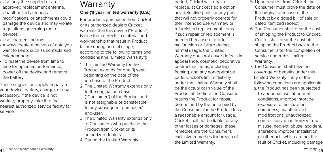 •  Use only the supplied or an  approved replacement antenna.  Unauthorized antennas,  modiﬁcations, or attachments could damage the device and may violate  regulations governing radio devices.•  Use chargers indoors.•  Always create a backup of data you want to keep, such as contacts and calendar notes.•  To reset the device from time to time for optimum performance, power o the device and remove the battery.These suggestions apply equally to your device, battery, charger, or any accessory. If the device is not  working properly, take it to the  nearest authorized service facility for service.WarrantyOne (1) year limited warranty (U.S.)For products purchased from Cricket  or its authorized dealers Cricket  warrants that this device (“Product”) is free from defects in material and workmanship that result in Product failure during normal usage,  according to the following terms and conditions (the “Limited Warranty”):1.  This Limited Warranty for the  Product extends for one (1) year  beginning on the date of the  purchase of the Product. 2.  The Limited Warranty extends only to the original purchaser  (“Consumer”) of the Product and is not assignable or transferable to any subsequent purchaser/end-user. 3.  The Limited Warranty extends only to Consumers who purchase the Product from Cricket or its  authorized dealers.4.  During the Limited Warranty  44 Care and maintenance / Warrantyperiod, Cricket will repair or  replace, at Cricket’s sole option, any defective parts, or any parts that will not properly operate for their intended use with new or refurbished replacement items if such repair or replacement is needed because of product  malfunction or failure during  normal usage. the Limited  Warranty does not cover defects in appearance, cosmetic, decorative or structural items, including  framing, and any non-operative parts. Cricket’s limit of liability under the Limited Warranty shall be the actual cash value of the Product at the time the Consumer returns the Product for repair, determined by the price paid by the Consumer for the Product less a reasonable amount for usage. Cricket shall not be liable for any other losses or damages. these remedies are the Consumer’s exclusive remedies for breach of the Limited Warranty.5.  Upon request from Cricket, the Consumer must prove the date of the original purchase of the  Product by a dated bill of sale or dated itemized receipt.6.  The Consumer shall bear the cost  of shipping the Product to Cricket. Cricket shall bear the cost of shipping the Product back to the Consumer after the completion of service under this Limited  Warranty.7.  The Consumer shall have no  coverage or beneﬁts under this Limited Warranty if any of the  following conditions are applicable:a.  the Product has been subjected  to abnormal use, abnormal conditions, improper storage, exposure to moisture or  dampness, unauthorized modiﬁcations, unauthorized connections, unauthorized repair, misuse, neglect, abuse, accident, alteration, improper installation, or other acts which are not the fault of Cricket, including damage Warranty 45