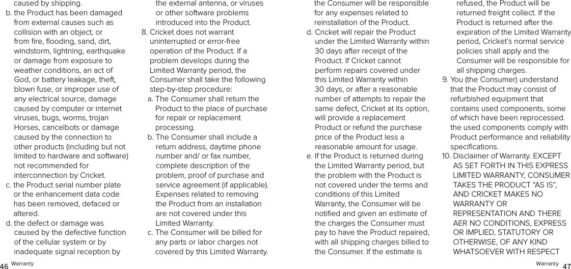 Warranty  4746 Warrantythe Consumer will be responsible  for any expenses related to  reinstallation of the Product.d.  Cricket will repair the Product  under the Limited Warranty within  30 days after receipt of the  Product. If Cricket cannot  perform repairs covered under this Limited Warranty within 30 days, or after a reasonable number of attempts to repair the same defect, Cricket at its option, will provide a replacement  Product or refund the purchase price of the Product less a  reasonable amount for usage. e.  If the Product is returned during the Limited Warranty period, but the problem with the Product is not covered under the terms and conditions of this Limited  Warranty, the Consumer will be notiﬁed and given an estimate of the charges the Consumer must pay to have the Product repaired, with all shipping charges billed to the Consumer. If the estimate is refused, the Product will be  returned freight collect. If the Product is returned after the  expiration of the Limited Warranty period, Cricket’s normal service  policies shall apply and the  Consumer will be responsible for all shipping charges.9.  You (the Consumer) understand that the Product may consist of  refurbished equipment that  contains used components, some of which have been reprocessed. the used components comply with Product performance and reliability speciﬁcations. 10.  Disclaimer of Warranty. EXCEPT AS SET FORTH IN THIS EXPRESS LIMITED WARRANTY, CONSUMER  TAKES THE PRODUCT “AS IS”, AND CRICKET MAKES NO  WARRANTY OR  REPRESENTATION AND THERE AER NO CONDITIONS, EXPRESS OR IMPLIED, STATUTORY OR OTHERWISE, OF ANY KIND WHATSOEVER WITH RESPECT caused by shipping. b.  the Product has been damaged from external causes such as  collision with an object, or from ﬁre, ﬂooding, sand, dirt, windstorm, lightning, earthquake or damage from exposure to weather conditions, an act of God, or battery leakage, theft, blown fuse, or improper use of any electrical source, damage caused by computer or internet viruses, bugs, worms, trojan Horses, cancelbots or damage caused by the connection to other products (including but not limited to hardware and software) not recommended for  interconnection by Cricket.c.  the Product serial number plate or the enhancement data code has been removed, defaced or altered.d.  the defect or damage was caused by the defective function  of the cellular system or by inadequate signal reception by the external antenna, or viruses or other software problems  introduced into the Product.8.  Cricket does not warrant  uninterrupted or error-free  operation of the Product. If a  problem develops during the Limited Warranty period, the Consumer shall take the following step-by-step procedure: a.  The Consumer shall return the Product to the place of purchase  for repair or replacement  processing.b.  The Consumer shall include a return address, daytime phone number and/ or fax number,  complete description of the  problem, proof of purchase and service agreement (if applicable). Expenses related to removing the Product from an installation  are not covered under this  Limited Warranty.c.  The Consumer will be billed for any parts or labor charges not covered by this Limited Warranty. 