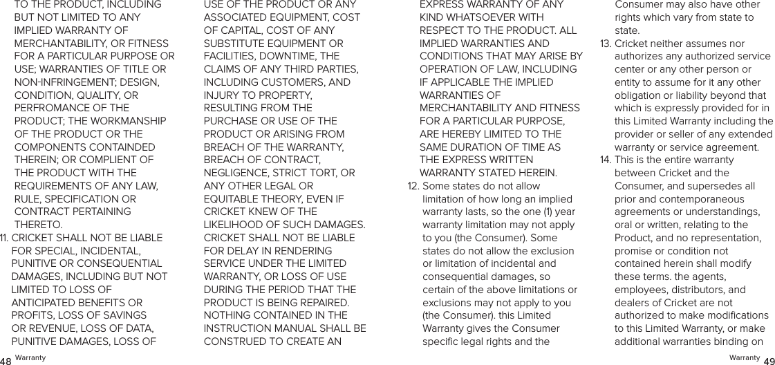 Warranty 4948 WarrantyTO THE PRODUCT, INCLUDING  BUT NOT LIMITED TO ANY  IMPLIED WARRANTY OF  MERCHANTABILITY, OR FITNESS FOR A PARTICULAR PURPOSE OR USE; WARRANTIES OF TITLE OR NONINFRINGEMENT; DESIGN,  CONDITION, QUALITY, OR  PERFROMANCE OF THE  PRODUCT; THE WORKMANSHIP OF THE PRODUCT OR THE  COMPONENTS CONTAINDED THEREIN; OR COMPLIENT OF THE PRODUCT WITH THE REQUIREMENTS OF ANY LAW, RULE, SPECIFICATION OR  CONTRACT PERTAINING THERETO.11.  CRICKET SHALL NOT BE LIABLE  FOR SPECIAL, INCIDENTAL,  PUNITIVE OR CONSEQUENTIAL DAMAGES, INCLUDING BUT NOT LIMITED TO LOSS OF  ANTICIPATED BENEFITS OR PROFITS, LOSS OF SAVINGS OR REVENUE, LOSS OF DATA, PUNITIVE DAMAGES, LOSS OF USE OF THE PRODUCT OR ANY ASSOCIATED EQUIPMENT, COST OF CAPITAL, COST OF ANY  SUBSTITUTE EQUIPMENT OR  FACILITIES, DOWNTIME, THE CLAIMS OF ANY THIRD PARTIES, INCLUDING CUSTOMERS, AND  INJURY TO PROPERTY,  RESULTING FROM THE  PURCHASE OR USE OF THE PRODUCT OR ARISING FROM BREACH OF THE WARRANTY,  BREACH OF CONTRACT,  NEGLIGENCE, STRICT TORT, OR ANY OTHER LEGAL OR  EQUITABLE THEORY, EVEN IF CRICKET KNEW OF THE  LIKELIHOOD OF SUCH DAMAGES. CRICKET SHALL NOT BE LIABLE FOR DELAY IN RENDERING  SERVICE UNDER THE LIMITED WARRANTY, OR LOSS OF USE DURING THE PERIOD THAT THE PRODUCT IS BEING REPAIRED. NOTHING CONTAINED IN THE INSTRUCTION MANUAL SHALL BE CONSTRUED TO CREATE AN  EXPRESS WARRANTY OF ANY KIND WHATSOEVER WITH RESPECT TO THE PRODUCT. ALL IMPLIED WARRANTIES AND  CONDITIONS THAT MAY ARISE BY OPERATION OF LAW, INCLUDING  IF APPLICABLE THE IMPLIED  WARRANTIES OF  MERCHANTABILITY AND FITNESS FOR A PARTICULAR PURPOSE, ARE HEREBY LIMITED TO THE SAME DURATION OF TIME AS THE EXPRESS WRITTEN  WARRANTY STATED HEREIN.12.  Some states do not allow limitation of how long an implied warranty lasts, so the one (1) year warranty limitation may not apply to you (the Consumer). Some states do not allow the exclusion or limitation of incidental and  consequential damages, so certain of the above limitations or exclusions may not apply to you (the Consumer). this Limited  Warranty gives the Consumer speciﬁc legal rights and the  Consumer may also have other rights which vary from state to state. 13.  Cricket neither assumes nor  authorizes any authorized service center or any other person or entity to assume for it any other obligation or liability beyond that which is expressly provided for in this Limited Warranty including the provider or seller of any extended warranty or service agreement. 14.  This is the entire warranty  between Cricket and the  Consumer, and supersedes all  prior and contemporaneous agreements or understandings, oral or written, relating to the Product, and no representation, promise or condition not  contained herein shall modify these terms. the agents,  employees, distributors, and  dealers of Cricket are not  authorized to make modiﬁcations to this Limited Warranty, or make additional warranties binding on 