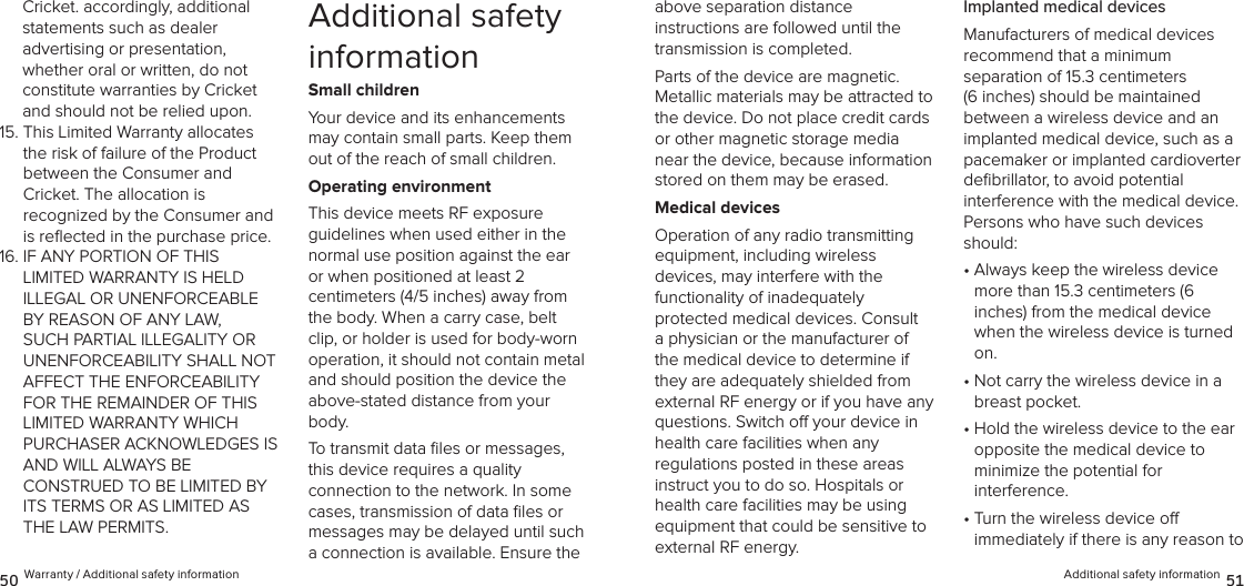 Additional safety information 5150 Warranty / Additional safety informationabove separation distance  instructions are followed until the transmission is completed.Parts of the device are magnetic.  Metallic materials may be attracted to the device. Do not place credit cards or other magnetic storage media near the device, because information stored on them may be erased.Medical devicesOperation of any radio transmitting equipment, including wireless  devices, may interfere with the  functionality of inadequately  protected medical devices. Consult a physician or the manufacturer of the medical device to determine if they are adequately shielded from external RF energy or if you have any questions. Switch o your device in health care facilities when any  regulations posted in these areas instruct you to do so. Hospitals or health care facilities may be using equipment that could be sensitive to external RF energy.Implanted medical devicesManufacturers of medical devices  recommend that a minimum  separation of 15.3 centimeters (6 inches) should be maintained between a wireless device and an implanted medical device, such as a pacemaker or implanted cardioverter  deﬁbrillator, to avoid potential interference with the medical device. Persons who have such devices should:•  Always keep the wireless device more than 15.3 centimeters (6  inches) from the medical device when the wireless device is turned on.•  Not carry the wireless device in a breast pocket.•  Hold the wireless device to the ear opposite the medical device to  minimize the potential for  interference.•  Turn the wireless device o  immediately if there is any reason to Cricket. accordingly, additional  statements such as dealer  advertising or presentation,  whether oral or written, do not constitute warranties by Cricket and should not be relied upon.15.  This Limited Warranty allocates the risk of failure of the Product  between the Consumer and  Cricket. The allocation is  recognized by the Consumer and is reﬂected in the purchase price. 16.  IF ANY PORTION OF THIS LIMITED WARRANTY IS HELD ILLEGAL OR UNENFORCEABLE BY REASON OF ANY LAW, SUCH PARTIAL ILLEGALITY OR UNENFORCEABILITY SHALL NOT AFFECT THE ENFORCEABILITY FOR THE REMAINDER OF THIS LIMITED WARRANTY WHICH PURCHASER ACKNOWLEDGES IS AND WILL ALWAYS BE  CONSTRUED TO BE LIMITED BY ITS TERMS OR AS LIMITED AS THE LAW PERMITS.Additional safety informationSmall childrenYour device and its enhancements may contain small parts. Keep them out of the reach of small children.Operating environmentThis device meets RF exposure  guidelines when used either in the  normal use position against the ear or when positioned at least 2  centimeters (4/5 inches) away from the body. When a carry case, belt clip, or holder is used for body-worn  operation, it should not contain metal and should position the device the above-stated distance from your body.To transmit data ﬁles or messages, this device requires a quality  connection to the network. In some cases, transmission of data ﬁles or messages may be delayed until such a connection is available. Ensure the 