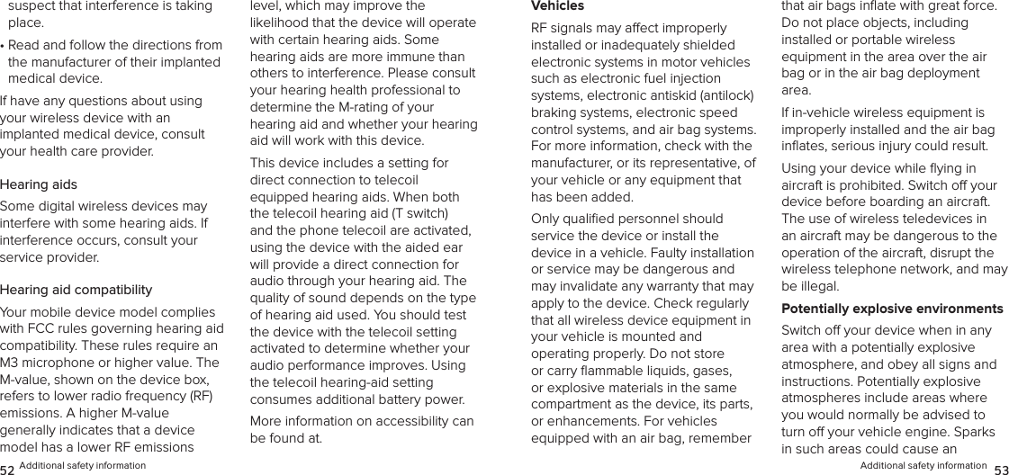 Additional safety information  5352 Additional safety informationsuspect that interference is taking place.•  Read and follow the directions from the manufacturer of their implanted medical device.If have any questions about using your wireless device with an  implanted medical device, consult your health care provider.Hearing aidsSome digital wireless devices may interfere with some hearing aids. If interference occurs, consult your  service provider.Hearing aid compatibilityYour mobile device model complies with FCC rules governing hearing aid compatibility. These rules require an M3 microphone or higher value. The M-value, shown on the device box, refers to lower radio frequency (RF) emissions. A higher M-value  generally indicates that a device model has a lower RF emissions level, which may improve the  likelihood that the device will operate  with certain hearing aids. Some hearing aids are more immune than others to interference. Please consult your hearing health professional to determine the M-rating of your  hearing aid and whether your hearing aid will work with this device.This device includes a setting for  direct connection to telecoil equipped hearing aids. When both the telecoil hearing aid (T switch) and the phone telecoil are activated, using the device with the aided ear will provide a direct connection for audio through your hearing aid. The quality of sound depends on the type of hearing aid used. You should test the device with the telecoil setting activated to determine whether your audio performance improves. Using the telecoil hearing-aid setting  consumes additional battery power.More information on accessibility can be found at.VehiclesRF signals may aect improperly  installed or inadequately shielded electronic systems in motor vehicles such as electronic fuel injection systems, electronic antiskid (antilock) braking systems, electronic speed control systems, and air bag systems. For more information, check with the manufacturer, or its representative, of your vehicle or any equipment that has been added.Only qualiﬁed personnel should  service the device or install the device in a vehicle. Faulty installation or service may be dangerous and may invalidate any warranty that may apply to the device. Check regularly that all wireless device equipment in your vehicle is mounted and  operating properly. Do not store or carry ﬂammable liquids, gases, or explosive materials in the same compartment as the device, its parts, or enhancements. For vehicles equipped with an air bag, remember that air bags inﬂate with great force. Do not place objects, including installed or portable wireless  equipment in the area over the air bag or in the air bag deployment area.If in-vehicle wireless equipment is  improperly installed and the air bag inﬂates, serious injury could result.Using your device while ﬂying in  aircraft is prohibited. Switch o your device before boarding an aircraft. The use of wireless teledevices in an aircraft may be dangerous to the operation of the aircraft, disrupt the wireless telephone network, and may be illegal.Potentially explosive environmentsSwitch o your device when in any area with a potentially explosive  atmosphere, and obey all signs and instructions. Potentially explosive  atmospheres include areas where you would normally be advised to turn o your vehicle engine. Sparks in such areas could cause an  