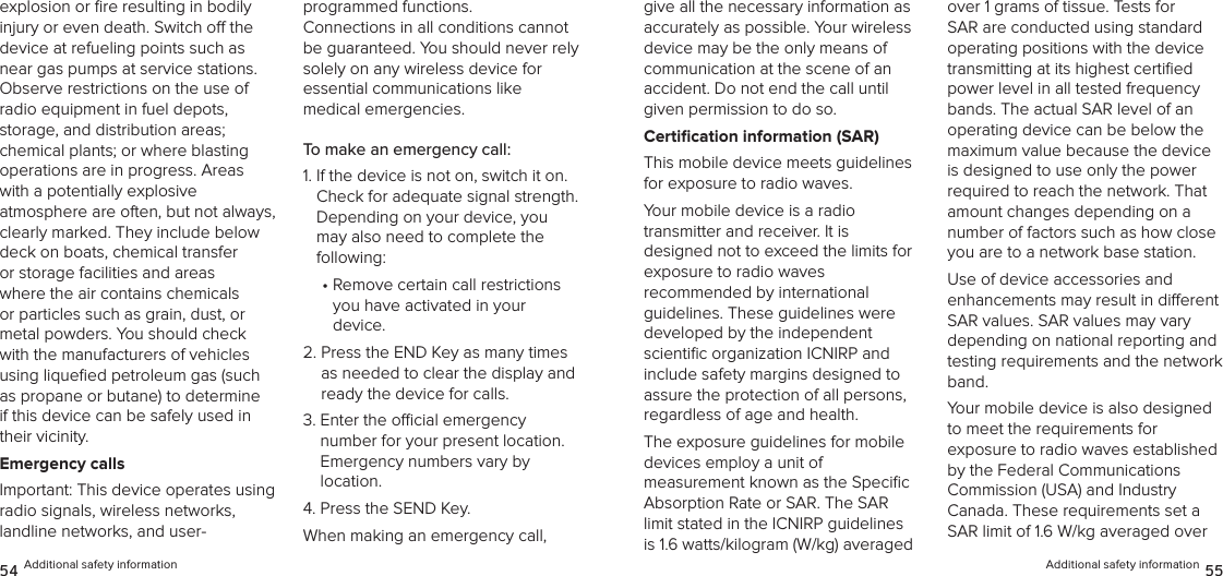 explosion or ﬁre resulting in bodily injury or even death. Switch o the device at refueling points such as near gas pumps at service stations. Observe restrictions on the use of radio equipment in fuel depots,  storage, and distribution areas;  chemical plants; or where blasting operations are in progress. Areas with a potentially explosive  atmosphere are often, but not always, clearly marked. They include below deck on boats, chemical transfer or storage facilities and areas where the air contains chemicals or particles such as grain, dust, or metal powders. You should check with the manufacturers of vehicles using liqueﬁed petroleum gas (such as propane or butane) to determine if this device can be safely used in their vicinity.Emergency callsImportant: This device operates using  radio signals, wireless networks,  landline networks, and user- programmed functions.  Connections in all conditions cannot be guaranteed. You should never rely solely on any wireless device for  essential communications like  medical emergencies.To make an emergency call:1.  If the device is not on, switch it on. Check for adequate signal strength. Depending on your device, you may also need to complete the  following:•  Remove certain call restrictions  you have activated in your  device.2.  Press the END Key as many times as needed to clear the display and ready the device for calls.3.  Enter the ocial emergency  number for your present location.  Emergency numbers vary by  location.4. Press the SEND Key.When making an emergency call, 54 Additional safety informationgive all the necessary information as accurately as possible. Your wireless device may be the only means of  communication at the scene of an  accident. Do not end the call until given permission to do so.Certiﬁcation information (SAR)This mobile device meets guidelines for exposure to radio waves.Your mobile device is a radio  transmitter and receiver. It is  designed not to exceed the limits for exposure to radio waves  recommended by international guidelines. These guidelines were developed by the independent scientiﬁc organization ICNIRP and include safety margins designed to assure the protection of all persons, regardless of age and health.The exposure guidelines for mobile  devices employ a unit of  measurement known as the Speciﬁc Absorption Rate or SAR. The SAR limit stated in the ICNIRP guidelines is 1.6 watts/kilogram (W/kg) averaged over 1 grams of tissue. Tests for SAR are conducted using standard operating positions with the device transmitting at its highest certiﬁed power level in all tested frequency bands. The actual SAR level of an operating device can be below the maximum value because the device is designed to use only the power required to reach the network. That amount changes depending on a number of factors such as how close you are to a network base station. Use of device accessories and  enhancements may result in dierent  SAR values. SAR values may vary depending on national reporting and testing requirements and the network band.Your mobile device is also designed  to meet the requirements for  exposure to radio waves established by the Federal Communications  Commission (USA) and Industry  Canada. These requirements set a SAR limit of 1.6 W/kg averaged over Additional safety information 55