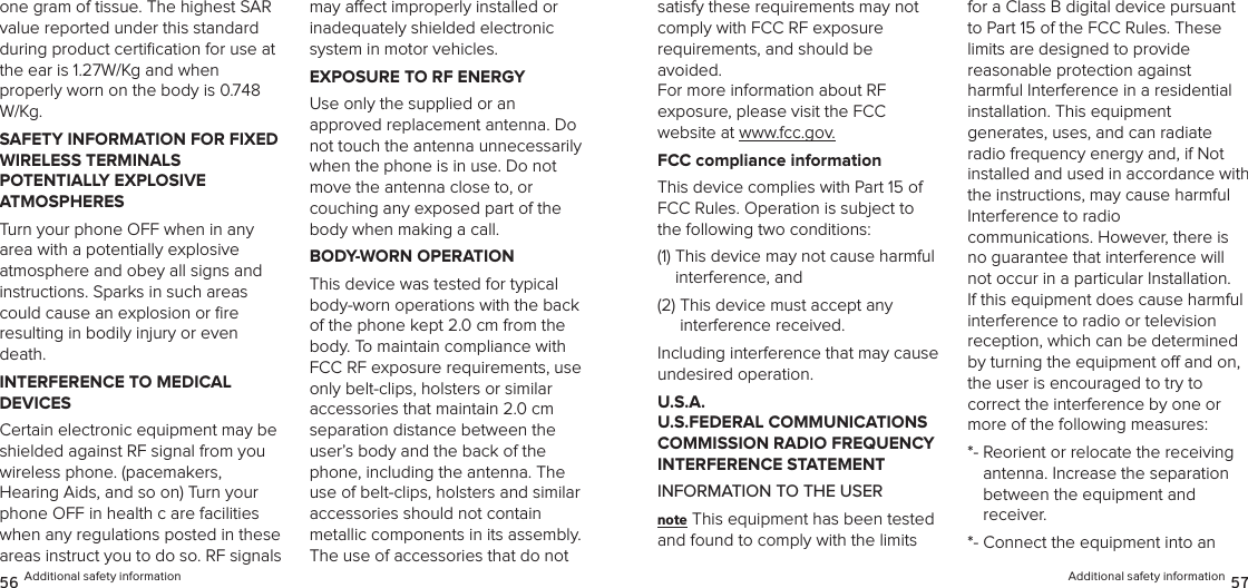 one gram of tissue. The highest SAR value reported under this standard during product certiﬁcation for use at the ear is 1.27W/Kg and when  properly worn on the body is 0.748 W/Kg.SAFETY INFORMATION FOR FIXED WIRELESS TERMINALS  POTENTIALLY EXPLOSIVE  ATMOSPHERESTurn your phone OFF when in any area with a potentially explosive  atmosphere and obey all signs and  instructions. Sparks in such areas could cause an explosion or ﬁre  resulting in bodily injury or even death.INTERFERENCE TO MEDICAL  DEVICESCertain electronic equipment may be shielded against RF signal from you wireless phone. (pacemakers,  Hearing Aids, and so on) Turn your phone OFF in health c are facilities when any regulations posted in these areas instruct you to do so. RF signals may aect improperly installed or  inadequately shielded electronic  system in motor vehicles.EXPOSURE TO RF ENERGYUse only the supplied or an  approved replacement antenna. Do not touch the antenna unnecessarily  when the phone is in use. Do not move the antenna close to, or  couching any exposed part of the body when making a call.BODY-WORN OPERATIONThis device was tested for typical body-worn operations with the back  of the phone kept 2.0 cm from the body. To maintain compliance with  FCC RF exposure requirements, use only belt-clips, holsters or similar  accessories that maintain 2.0 cm separation distance between the user’s body and the back of the phone, including the antenna. The use of belt-clips, holsters and similar  accessories should not contain  metallic components in its assembly. The use of accessories that do not 56 Additional safety informationsatisfy these requirements may not  comply with FCC RF exposure  requirements, and should be avoided.  For more information about RF  exposure, please visit the FCC  website at www.fcc.gov.FCC compliance informationThis device complies with Part 15 of FCC Rules. Operation is subject to the following two conditions:(1)  This device may not cause harmful interference, and (2)  This device must accept any  interference received. Including interference that may cause undesired operation.U.S.A.  U.S.FEDERAL COMMUNICATIONS COMMISSION RADIO FREQUENCY INTERFERENCE STATEMENTINFORMATION TO THE USERnote This equipment has been tested and found to comply with the limits for a Class B digital device pursuant to Part 15 of the FCC Rules. These limits are designed to provide  reasonable protection against  harmful Interference in a residential  installation. This equipment  generates, uses, and can radiate radio frequency energy and, if Not installed and used in accordance with the instructions, may cause harmful Interference to radio  communications. However, there is no guarantee that interference will not occur in a particular Installation.  If this equipment does cause harmful  interference to radio or television  reception, which can be determined by turning the equipment o and on, the user is encouraged to try to  correct the interference by one or more of the following measures: *-  Reorient or relocate the receiving  antenna. Increase the separation  between the equipment and receiver. *-  Connect the equipment into an  Additional safety information 57