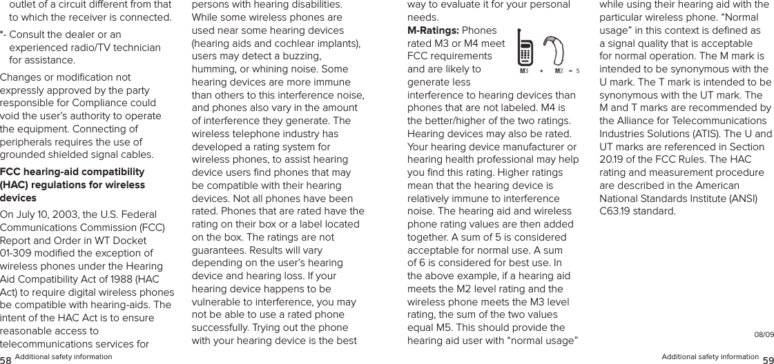 outlet of a circuit dierent from that to which the receiver is connected. *-  Consult the dealer or an  experienced radio/TV technician for assistance. Changes or modiﬁcation not  expressly approved by the party  responsible for Compliance could void the user’s authority to operate  the equipment. Connecting of  peripherals requires the use of grounded shielded signal cables.FCC hearing-aid compatibility  (HAC) regulations for wireless  devicesOn July 10, 2003, the U.S. Federal Communications Commission (FCC) Report and Order in WT Docket  01-309 modiﬁed the exception of wireless phones under the Hearing Aid Compatibility Act of 1988 (HAC Act) to require digital wireless phones be compatible with hearing-aids. The intent of the HAC Act is to ensure reasonable access to  telecommunications services for  persons with hearing disabilities. While some wireless phones are used near some hearing devices (hearing aids and cochlear implants),  users may detect a buzzing,  humming, or whining noise. Some hearing devices are more immune than others to this interference noise, and phones also vary in the amount of interference they generate. The wireless telephone industry has  developed a rating system for  wireless phones, to assist hearing device users ﬁnd phones that may be compatible with their hearing devices. Not all phones have been rated. Phones that are rated have the rating on their box or a label located on the box. The ratings are not  guarantees. Results will vary  depending on the user’s hearing  device and hearing loss. If your  hearing device happens to be  vulnerable to interference, you may not be able to use a rated phone successfully. Trying out the phone with your hearing device is the best 58 Additional safety informationway to evaluate it for your personal needs.M-Ratings: Phones rated M3 or M4 meet FCC requirements and are likely to  generate less interference to hearing devices than phones that are not labeled. M4 is the better/higher of the two ratings.  Hearing devices may also be rated. Your hearing device manufacturer or hearing health professional may help you ﬁnd this rating. Higher ratings  mean that the hearing device is relatively immune to interference noise. The hearing aid and wireless phone rating values are then added together. A sum of 5 is considered acceptable for normal use. A sum of 6 is considered for best use. In the above example, if a hearing aid meets the M2 level rating and the wireless phone meets the M3 level rating, the sum of the two values equal M5. This should provide the hearing aid user with “normal usage” while using their hearing aid with the particular wireless phone. “Normal usage” in this context is deﬁned as a signal quality that is acceptable for normal operation. The M mark is intended to be synonymous with the U mark. The T mark is intended to be synonymous with the UT mark. The M and T marks are recommended by the Alliance for Telecommunications Industries Solutions (ATIS). The U and UT marks are referenced in Section 20.19 of the FCC Rules. The HAC  rating and measurement procedure are described in the American National Standards Institute (ANSI) C63.19 standard.08/09Additional safety information 59