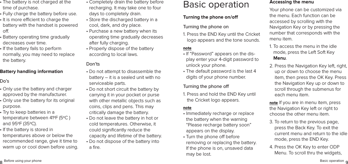•  The battery is not charged at the time of purchase.•  Fully charge the battery before use.•  It is more ecient to charge the  battery with the handset is powered o.•  Battery operating time gradually  decreases over time.•  If the battery fails to perform  normally, you may need to replace the battery.Battery handling informationDo’s•  Only use the battery and charger  approved by the manufacturer.•  Only use the battery for its original purpose.•  Try to keep batteries in a  temperature between 41oF (5oC )  and 95oF (35oC).•  If the battery is stored in  temperatures above or below the recommended range, give it time to warm up or cool down before using.•  Completely drain the battery before recharging. It may take one to four days to completely drain.•  Store the discharged battery in a cool, dark, and dry place.•  Purchase a new battery when its operating time gradually decreases after fully charging.•  Properly dispose of the battery  according to local laws.Don’ts•  Do not attempt to disassemble the battery – it is a sealed unit with no serviceable parts.•  Do not short circuit the battery by carrying it in your pocket or purse with other metallic objects such as coins, clips and pens. This may  critically damage the battery.•  Do not leave the battery in hot or cold temperatures. Otherwise, it could signiﬁcantly reduce the  capacity and lifetime of the battery.•  Do not dispose of the battery into a ﬁre.8 Before using your phoneBasic operationTurning the phone on/oTurning the phone on1.  Press the END Key until the Cricket logo appears and the tone sounds.note •  If “Password” appears on the dis-play enter your 4-digit password to  unlock your phone.•  The default password is the last 4 digits of your phone number.Turning the phone o1.  Press and hold the END Key until the Cricket logo appears.note •  Immediately recharge or replace  the battery when the warning “Please recharge battery soon”  appears on the display.•  Turn the phone o before  removing or replacing the battery.  If the phone is on, unsaved data may be lost.Accessing the menuYour phone can be customized via the menu. Each function can be  accessed by scrolling with the  Navigation Key or by pressing the number that corresponds with the menu item.1.  To access the menu in the idle mode, press the Left Soft Key Menu.2.  Press the Navigation Key left, right, up or down to choose the menu item, then press the OK Key. Press the Navigation Key up or down to scroll through the submenus for each menu item.note If you are in menu item, press the Navigation Key left or right to choose the other menu item.3.  To return to the previous page, press the Back Key. To exit the current menu and return to the idle mode, press the END Key.4.  Press the OK Key to enter ODP Menu. To scroll thru the widgets, Basic operation 9
