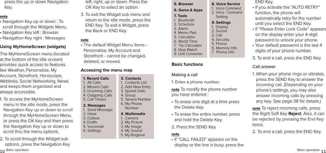 press the up or down Navigation Key.note •  Navigation Key up or down : To scroll through the Widgets Menu.•  Navigation Key left : Browser•  Navigation Key right : MessagesUsing MyHomeScreen (widgets)The MyHomeScreen menu (located  at the bottom of the Idle screen)  provides quick access to features  like Weather, Personalize, My  Account, Storefront, Horoscope,  Weblinks, Social Networking, News and keeps them organized and always accessible.1.  To access the MyHomeScreen menu in the idle mode, press the  Navigation Key up or down to scroll through the MyHomeScreen Menu or press the OK Key and then press the Navigation Key up or down to scroll thru the menu options.2.  To scroll through the Widget sub options, press the Navigation Key left, right, up or down. Press the OK Key to select an option.3.  To exit the Widget sub menu and return to the idle mode, press the END Key. To exit a Widget, press the Back or END Key.note •  The default Widget Menu items - Personalize, My Account and  Storefront - cannot be changed,  deleted, or moved.Accessing the menu map1. Recent Calls1.  All Calls2. Missed Calls3. Incoming Calls4. Outgoing Calls5. Call Timers2. Messages1.  Send Message2. Inbox3. Outbox4. Drafts5. Voicemail6. Settings3. Contacts1.  Contacts List2. Add New Entry3. Speed Dials4. Group5. Service Number6.  My Phone Number4. Multimedia1.  Camera2. My Picture3. My Image4. My Sound5. My Ringtone10 Basic operation5. Browser6.  Game &amp; Apps7. Tools1.  Bluetooth2. Schedule3. Alarm4. Memo Pad5. Calculator6. World Time7.  Tip Calculator8. Stop Watch9. Unit Converter8.  Voice Service1.   Voice Command2.  Voice  Command Setting9. Settings1.  Display2. Sound3. Call 4. Security5. Phone6. Memory Info7.  Phone InfoBasic functionsMaking a call1. Enter a phone number.note To modify the phone number you have entered :•  To erase one digit at a time press the Delete Key.•  To erase the entire number, press and hold the Delete Key.2. Press the SEND Key.note •  If “CALL FAILED” appears on the  display or the line is busy, press the END Key.•  If you activate the “AUTO RETRY” function, the phone will  automatically retry for the number until you select the END Key.•  If “Please Enter Lock Code” appears on the display enter your 4-digit password to unlock your phone.•  Your default password is the last 4 digits of your phone number.3. To end a call, press the END Key.Call answer1.  When your phone rings or vibrates, press the SEND Key to answer the incoming call. (Depending on your phone’s settings, you may also  answer incoming calls by pressing any key. See page 38 for details.)note To reject incoming calls, press the Right Soft Key Reject. Also, it can be rejected by pressing the End Key twice.2.  To end a call, press the END Key.Basic operation 11