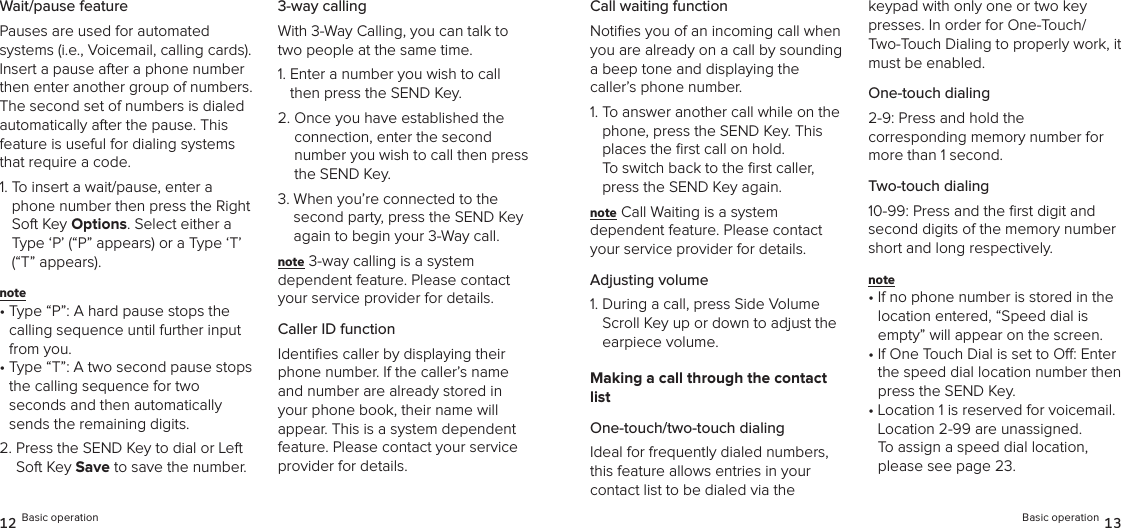 Wait/pause featurePauses are used for automated  systems (i.e., Voicemail, calling cards). Insert a pause after a phone number then enter another group of numbers. The second set of numbers is dialed  automatically after the pause. This feature is useful for dialing systems that require a code.1.  To insert a wait/pause, enter a phone number then press the Right Soft Key Options. Select either a Type ‘P’ (“P” appears) or a Type ‘T’ (“T” appears). note •  Type “P”: A hard pause stops the calling sequence until further input from you.•  Type “T”: A two second pause stops the calling sequence for two  seconds and then automatically sends the remaining digits.2.  Press the SEND Key to dial or Left Soft Key Save to save the number.3-way callingWith 3-Way Calling, you can talk to two people at the same time.1.  Enter a number you wish to call then press the SEND Key.2.  Once you have established the connection, enter the second  number you wish to call then press the SEND Key.3.  When you’re connected to the second party, press the SEND Key again to begin your 3-Way call.note 3-way calling is a system  dependent feature. Please contact your service provider for details.Caller ID functionIdentiﬁes caller by displaying their phone number. If the caller’s name and number are already stored in your phone book, their name will appear. This is a system dependent feature. Please contact your service provider for details.12 Basic operationCall waiting functionNotiﬁes you of an incoming call when you are already on a call by sounding  a beep tone and displaying the caller’s phone number.1.  To answer another call while on the phone, press the SEND Key. This places the ﬁrst call on hold.  To switch back to the ﬁrst caller, press the SEND Key again.note Call Waiting is a system  dependent feature. Please contact your service provider for details.Adjusting volume1.  During a call, press Side Volume Scroll Key up or down to adjust the earpiece volume.Making a call through the contact listOne-touch/two-touch dialingIdeal for frequently dialed numbers, this feature allows entries in your  contact list to be dialed via the  keypad with only one or two key presses. In order for One-Touch/ Two-Touch Dialing to properly work, it must be enabled.One-touch dialing2-9: Press and hold the  corresponding memory number for more than 1 second.Two-touch dialing10-99: Press and the ﬁrst digit and second digits of the memory number short and long respectively.note •  If no phone number is stored in the location entered, “Speed dial is empty” will appear on the screen.•  If One Touch Dial is set to O: Enter the speed dial location number then press the SEND Key.•  Location 1 is reserved for voicemail. Location 2-99 are unassigned.  To assign a speed dial location, please see page 23.Basic operation 13