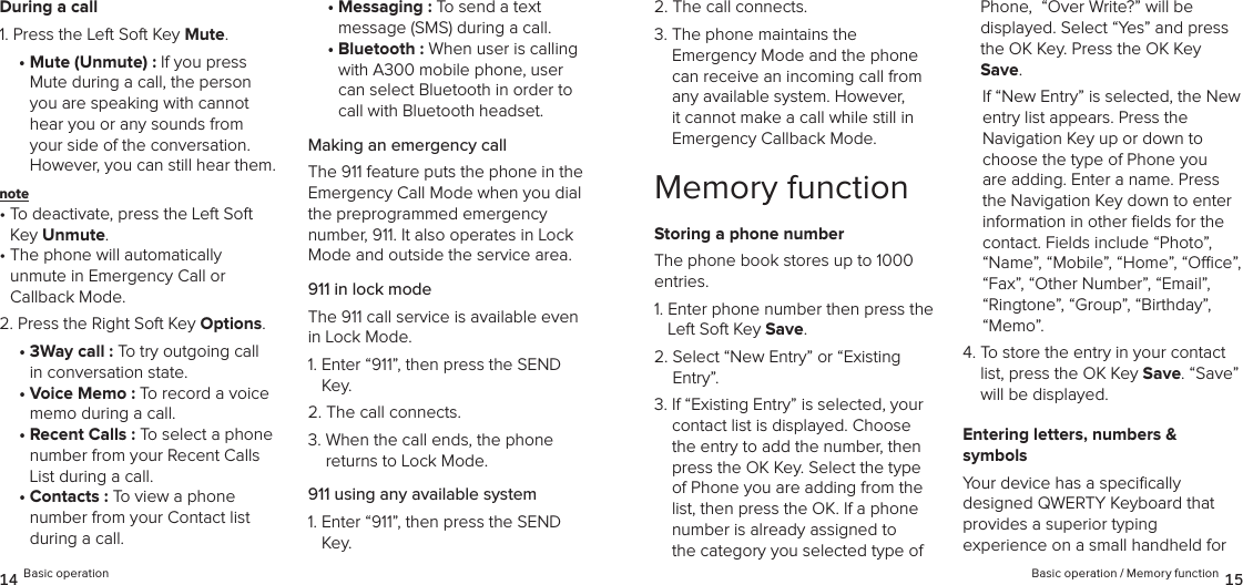During a call1. Press the Left Soft Key Mute.•  Mute (Unmute) : If you press Mute during a call, the person you are speaking with cannot hear you or any sounds from your side of the conversation. However, you can still hear them.note •  To deactivate, press the Left Soft Key Unmute.•  The phone will automatically  unmute in Emergency Call or  Callback Mode.2. Press the Right Soft Key Options.•  3Way call : To try outgoing call  in conversation state.•  Voice Memo : To record a voice memo during a call.•  Recent Calls : To select a phone number from your Recent Calls List during a call.•  Contacts : To view a phone number from your Contact list during a call.•  Messaging : To send a text  message (SMS) during a call.•  Bluetooth : When user is calling with A300 mobile phone, user can select Bluetooth in order to call with Bluetooth headset.Making an emergency callThe 911 feature puts the phone in the Emergency Call Mode when you dial the preprogrammed emergency  number, 911. It also operates in Lock Mode and outside the service area.911 in lock modeThe 911 call service is available even in Lock Mode.1.  Enter “911”, then press the SEND Key.2.  The call connects.3.  When the call ends, the phone  returns to Lock Mode.911 using any available system1.  Enter “911”, then press the SEND Key.14 Basic operation2.  The call connects.3.  The phone maintains the  Emergency Mode and the phone can receive an incoming call from any available system. However, it cannot make a call while still in Emergency Callback Mode.Memory functionStoring a phone numberThe phone book stores up to 1000 entries.1.  Enter phone number then press the Left Soft Key Save.2.  Select “New Entry” or “Existing  Entry”. 3.  If “Existing Entry” is selected, your contact list is displayed. Choose the entry to add the number, then press the OK Key. Select the type of Phone you are adding from the list, then press the OK. If a phone  number is already assigned to the category you selected type of Phone,  “Over Write?” will be  displayed. Select “Yes” and press the OK Key. Press the OK Key Save.If “New Entry” is selected, the New entry list appears. Press the  Navigation Key up or down to choose the type of Phone you are adding. Enter a name. Press the Navigation Key down to enter information in other ﬁelds for the contact. Fields include “Photo”, “Name”, “Mobile”, “Home”, “Oce”, “Fax”, “Other Number”, “Email”, “Ringtone”, “Group”, “Birthday”, “Memo”.4.  To store the entry in your contact list, press the OK Key Save. “Save” will be displayed. Entering letters, numbers &amp;  symbolsYour device has a speciﬁcally  designed QWERTY Keyboard that  provides a superior typing  experience on a small handheld for  Basic operation / Memory function 15