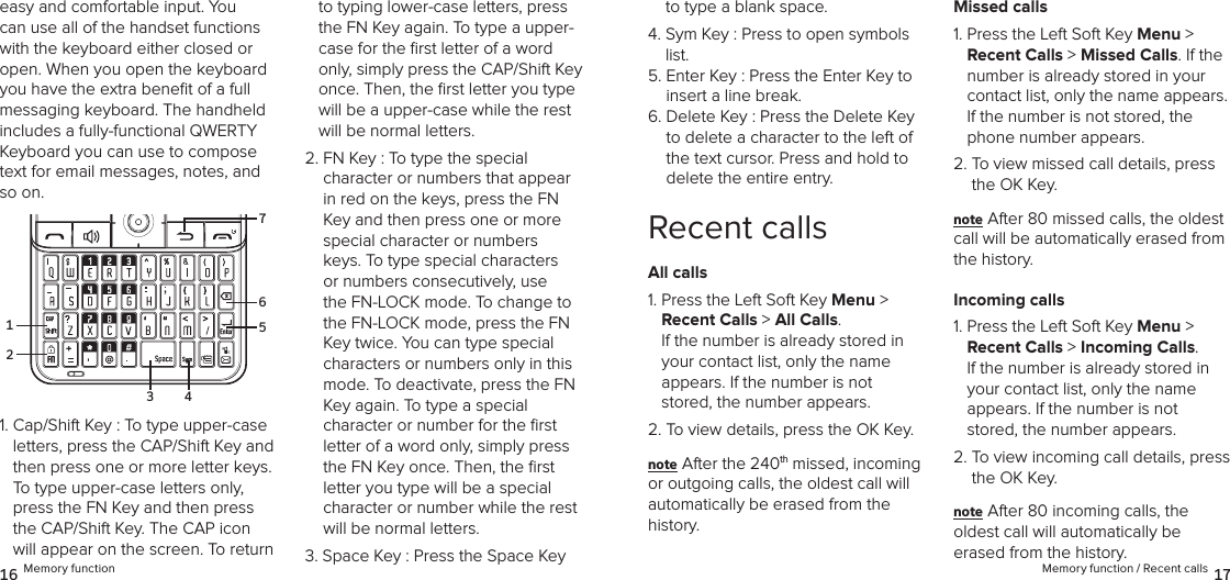 easy and comfortable input. You can use all of the handset functions with the keyboard either closed or open. When you open the keyboard you have the extra beneﬁt of a full messaging keyboard. The handheld includes a fully-functional QWERTY Keyboard you can use to compose text for email messages, notes, and so on.1.  Cap/Shift Key : To type upper-case letters, press the CAP/Shift Key and then press one or more letter keys. To type upper-case letters only, press the FN Key and then press the CAP/Shift Key. The CAP icon will appear on the screen. To return to typing lower-case letters, press the FN Key again. To type a upper-case for the ﬁrst letter of a word only, simply press the CAP/Shift Key once. Then, the ﬁrst letter you type will be a upper-case while the rest will be normal letters.2.  FN Key : To type the special  character or numbers that appear in red on the keys, press the FN Key and then press one or more special character or numbers keys. To type special characters or numbers consecutively, use the FN-LOCK mode. To change to the FN-LOCK mode, press the FN Key twice. You can type special characters or numbers only in this mode. To deactivate, press the FN Key again. To type a special  character or number for the ﬁrst letter of a word only, simply press the FN Key once. Then, the ﬁrst letter you type will be a special character or number while the rest will be normal letters.3.  Space Key : Press the Space Key to type a blank space.4.  Sym Key : Press to open symbols list.5.  Enter Key : Press the Enter Key to insert a line break.6.  Delete Key : Press the Delete Key to delete a character to the left of the text cursor. Press and hold to  delete the entire entry.Recent callsAll calls1.  Press the Left Soft Key Menu &gt;  Recent Calls &gt; All Calls.  If the number is already stored in  your contact list, only the name  appears. If the number is not stored, the number appears.2. To view details, press the OK Key.note After the 240th missed, incoming  or outgoing calls, the oldest call will automatically be erased from the  history.Missed calls1.  Press the Left Soft Key Menu &gt;  Recent Calls &gt; Missed Calls. If the number is already stored in your contact list, only the name appears. If the number is not stored, the phone number appears.2.  To view missed call details, press the OK Key.note After 80 missed calls, the oldest call will be automatically erased from the history.Incoming calls1.  Press the Left Soft Key Menu &gt;  Recent Calls &gt; Incoming Calls.  If the number is already stored in your contact list, only the name  appears. If the number is not stored, the number appears.2.  To view incoming call details, press the OK Key.note After 80 incoming calls, the  oldest call will automatically be erased from the history.16 Memory function Memory function / Recent calls 17216753 4