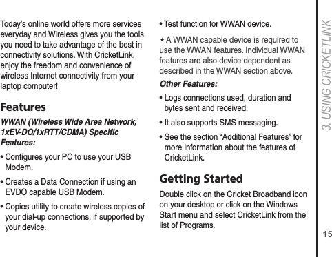 153. USING CRICkETLINkToday’s online world offers more services everyday and Wireless gives you the tools you need to take advantage of the best in connectivity solutions. With CricketLink, enjoy the freedom and convenience of wireless Internet connectivity from your laptop computer!FeaturesWWAN (Wireless Wide Area Network, 1xEV-DO/1xRTT/CDMA) Speciﬁc Features:•  Congures your PC to use your USB Modem.•  Creates a Data Connection if using an EVDO capable USB Modem.•  Copies utility to create wireless copies of your dial-up connections, if supported by your device.• Test function for WWAN device.* A WWAN capable device is required to use the WWAN features. Individual WWAN features are also device dependent as described in the WWAN section above.Other Features:•  Logs connections used, duration and bytes sent and received.• It also supports SMS messaging.•  See the section “Additional Features” for more information about the features of CricketLink.Getting StartedDouble click on the Cricket Broadband icon on your desktop or click on the Windows Start menu and select CricketLink from the list of Programs.