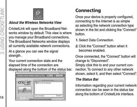 163. USING CRICkETLINkAbout the Wireless Networks ViewCricketLink will open the Broadband Net-works window by default. This view is where you manage your Broadband connections. The Broadband Networks window displays all currently available network connections.At a glance you can see the signal strength .Your current connection state and the elapsed time of the connection are displayed along the bottom of the status bar.ConnectingOnce your device is properly conﬁgured, connecting to the Internet is as simple as selecting the network connection type shown in the list and clicking the “Connect” button.1. Select Data Connection.2.  Click the “Connect” button when it becomes enabled.Once connected, the “Connect” button will change to “Disconnect”.  Simply click this to end your current con-nection. To connect to any other network shown, select it, and then select “Connect”.The Status BarInformation regarding your current network connection can be seen in the status bar along the bottom of CricketLink interface. 