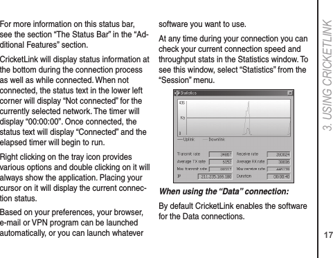 173. USING CRICkETLINkFor more information on this status bar, see the section “The Status Bar” in the “Ad-ditional Features” section.CricketLink will display status information at the bottom during the connection process as well as while connected. When not connected, the status text in the lower left corner will display “Not connected” for the currently selected network. The timer will display “00:00:00”. Once connected, the status text will display “Connected” and the elapsed timer will begin to run.Right clicking on the tray icon provides various options and double clicking on it will always show the application. Placing your cursor on it will display the current connec-tion status.Based on your preferences, your browser, e-mail or VPN program can be launched automatically, or you can launch whatever software you want to use.At any time during your connection you can check your current connection speed and throughput stats in the Statistics window. To see this window, select “Statistics” from the “Session” menu.When using the “Data” connection:By default CricketLink enables the software for the Data connections.