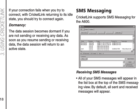 183. USING CRICkETLINkIf your connection fails when you try to connect, with CricketLink returning to its idle state, you should try to connect again.Dormancy:The data session becomes dormant if you are not sending or receiving any data. As soon as you resume sending or receiving data, the data session will return to an active state.SMS MessagingCricketLink supports SMS Messaging for the A600.Receiving SMS Messages•  All of your SMS messages will appear in the list box at the top of the SMS messag-ing view. By default, all sent and received messages will appear.