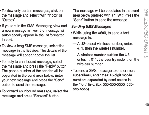 193. USING CRICkETLINk•  To view only certain messages, click on the message and select “All”, “Inbox” or “Outbox”.•  If you are in the SMS Messaging view and a new message arrives, the message will automatically appear in the list formatted in bold.•  To view a long SMS message, select the message in the list view. The details of the message will appear above the list.•  To reply to an inbound message, select the message and press the “Reply” button. The phone number of the sender will be populated in the send area below. Enter your new message and press the “Send” button to send the message.•  To forward an inbound message, select the message and press “Forward” button.   The message will be populated in the send area below preﬁxed with a “FW:.” Press the “Send” button to send the message.Sending SMS Messages•  While using the A600, to send a text message to: —  A US-based wireless number, enter:  +, 1, then the wireless number.—  A wireless number outside the US, enter: +, 011, the country code, then the wireless number.•  To send a SMS message to one or more subscribers, enter their 10-digit mobile numbers separated by semi-colons in the “To...” ﬁeld. (Ex: 555-555-5555; 555-555-5556).