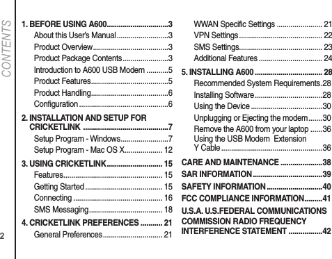 21. BEFORE USING A600 ...............................3About this User’s Manual ..........................3Product Overview ......................................3Product Package Contents .......................3Introduction to A600 USB Modem ...........5Product Features .......................................5Product Handling .......................................6 Configuration .............................................62.  INSTALLATION AND SETUP FOR CRICKETLINK  ...........................................7Setup Program - Windows ........................7Setup Program - Mac OS X ................... 123. USING CRICKETLINK ............................ 15Features .................................................. 15Getting Started ....................................... 15Connecting ............................................. 16SMS Messaging ..................................... 184.  CRICKETLINK PREFERENCES ........... 21General Preferences .............................. 21WWAN Specific Settings ....................... 21VPN Settings .......................................... 22SMS Settings .......................................... 23Additional Features ................................ 245. INSTALLING A600 .................................. 28Recommended System Requirements . 28Installing Software ..................................28Using the Device ....................................30Unplugging or Ejecting the modem .......30Remove the A600 from your laptop ......36Using the USB Modem  ExtensionY Cable ...................................................36CARE AND MAINTENANCE .....................38SAR INFORMATION ...................................39SAFETY INFORMATION ............................40FCC COMPLIANCE INFORMATION .........41U.S.A. U.S.FEDERAL COMMUNICATIONS COMMISSION RADIO FREQUENCY INTERFERENCE STATEMENT .................42CONTENTS