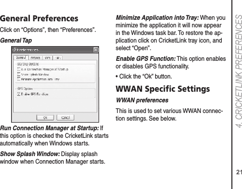 214. CRICkETLINk PREFERENCESGeneral PreferencesClick on “Options”, then “Preferences”.General TapRun Connection Manager at Startup: If this option is checked the CricketLink starts automatically when Windows starts.Show Splash Window: Display splash window when Connection Manager starts.Minimize Application into Tray: When you minimize the application it will now appear in the Windows task bar. To restore the ap-plication click on CricketLink tray icon, and select “Open”.Enable GPS Function: This option enables or disables GPS functionality.• Click the “Ok” button.WWAN Speciﬁc SettingsWWAN preferencesThis is used to set various WWAN connec-tion settings. See below.