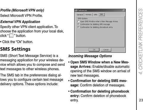 234. CRICkETLINk PREFERENCESProﬁle (Microsoft VPN only)Select Microsoft VPN Proﬁle.External VPN ApplicationSpecify other VPN client application. To choose the application from your local disk, click “   ” button.• Click the “Ok” button.SMS SettingsSMS (Short Text Message Service) is a messaging application for your wireless de-vice which allows you to compose and send text messages to other wireless phones.The SMS tab in the preferences dialog al-lows you to conﬁgure certain text message delivery options. These options include:Incoming Message Options•  Open SMS Window when a New Mes-sage Arrives: Enable/disable automatic opening of the SMS window on arrival of new text messages.•  Conﬁrmation for deleting SMS mes-sage: Conﬁrm deletion of messages.•  Conﬁrmation for deleting phonebook entry: Conﬁrm deletion of phonebook entry.