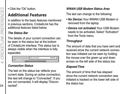 244. CRICkETLINk PREFERENCES• Click the “Ok” button.Additional FeaturesIn addition to the basic features mentioned in previous sections, CricketLink has the additional features listed below.The Status BarThe details of your current connection can be seen in the status bar at the bottom of CricketLink interface. This status bar is always visible when the interface is fully expanded.Connection StatusThe text on the status bar reﬂects your current state. During an active connection, this text will change to “Connected”. If you are not connected, it will display “Discon-nected”.WWAN USB Modem Status AreaThe text can change to the following:•  No Device: Your WWAN USB Modem is removed from the laptop.•  Device not activated: Your USB Modem needs to be activated. Select “Activation” from the Tools menu.ThroughputThe amount of data that you have sent and received since the current network connec-tion was initiated can be seen by holding the mouse over the green up and down arrows on the left side of the status bar.Elapsed TimeThe amount of time that has elapsed since the current network connection was initiated is tracked on the lower left side of the status bar.