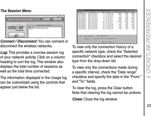 254. CRICkETLINk PREFERENCESThe Session MenuConnect / Disconnect: You can connect or disconnect the wireless networks. Log: This provides a concise session log of your network activity. Click on a column heading to sort the log. This window also displays the total number of sessions as well as the total time connected.The information displayed in the Usage log can be customized using the controls that appear just below the list.To view only the connection history of a speciﬁc network type, check the “Selected connection” checkbox and select the desired type from the drop-down list. To view only the connections made during a speciﬁc interval, check the “Date range” checkbox and specify the date in the “From:” and “To:” ﬁelds.To clear the log, press the Clear button. Note that clearing the log cannot be undone.Close: Close the log window.