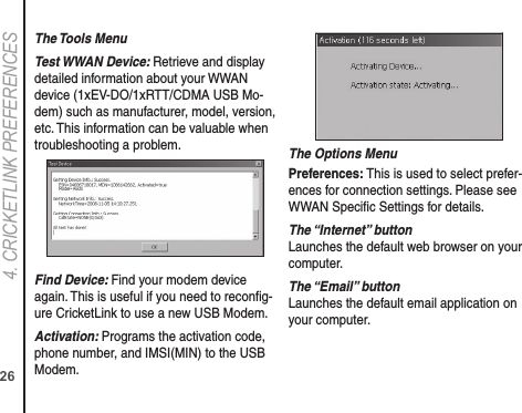 264. CRICkETLINk PREFERENCESThe Tools MenuTest WWAN Device: Retrieve and display detailed information about your WWAN device (1xEV-DO/1xRTT/CDMA USB Mo-dem) such as manufacturer, model, version, etc. This information can be valuable when troubleshooting a problem.Find Device: Find your modem device again. This is useful if you need to reconﬁg-ure CricketLink to use a new USB Modem.Activation: Programs the activation code, phone number, and IMSI(MIN) to the USB Modem.The Options MenuPreferences: This is used to select prefer-ences for connection settings. Please see WWAN Speciﬁc Settings for details.The “Internet” button Launches the default web browser on your computer.The “Email” button Launches the default email application on your computer.