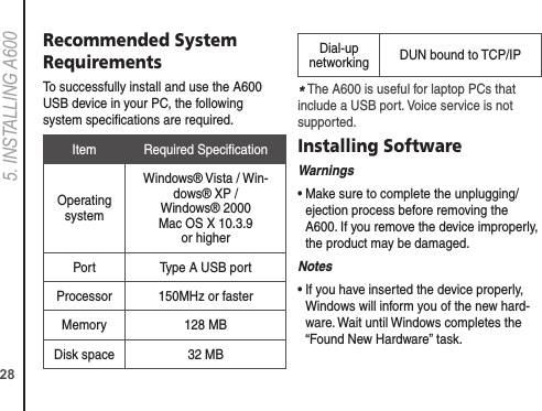 285. INSTALLING A600Recommended System RequirementsTo successfully install and use the A600 USB device in your PC, the following system speciﬁcations are required.Item Required SpeciﬁcationOperating systemWindows® Vista / Win-dows® XP /  Windows® 2000 Mac OS X 10.3.9  or higherPort Type A USB portProcessor 150MHz or fasterMemory 128 MBDisk space 32 MBDial-up networking DUN bound to TCP/IP* The A600 is useful for laptop PCs that include a USB port. Voice service is not supported.Installing SoftwareWarnings•  Make sure to complete the unplugging/ejection process before removing the A600. If you remove the device improperly, the product may be damaged.Notes•  If you have inserted the device properly, Windows will inform you of the new hard-ware. Wait until Windows completes the “Found New Hardware” task. 