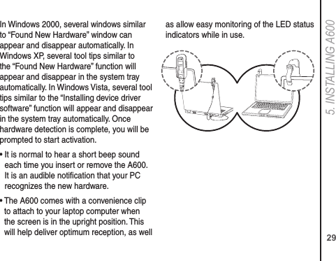 295. INSTALLING A600In Windows 2000, several windows similar to “Found New Hardware” window can appear and disappear automatically. In Windows XP, several tool tips similar to the “Found New Hardware” function will appear and disappear in the system tray automatically. In Windows Vista, several tool tips similar to the “Installing device driver software” function will appear and disappear in the system tray automatically. Once hardware detection is complete, you will be prompted to start activation.•  It is normal to hear a short beep sound each time you insert or remove the A600. It is an audible notiﬁcation that your PC recognizes the new hardware.•  The A600 comes with a convenience clip to attach to your laptop computer when the screen is in the upright position. This will help deliver optimum reception, as well as allow easy monitoring of the LED status indicators while in use.