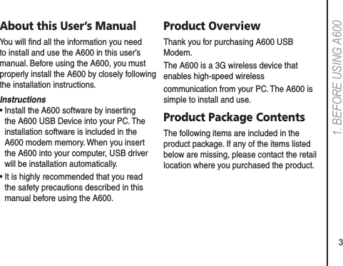 31. BEFORE USING A600About this User’s ManualYou will ﬁnd all the information you need to install and use the A600 in this user’s manual. Before using the A600, you must properly install the A600 by closely following the installation instructions.Instructions•  Install the A600 software by inserting the A600 USB Device into your PC. The installation software is included in the A600 modem memory. When you insert the A600 into your computer, USB driver will be installation automatically.•  It is highly recommended that you read the safety precautions described in this manual before using the A600.Product OverviewThank you for purchasing A600 USB Modem.The A600 is a 3G wireless device that enables high-speed wirelesscommunication from your PC. The A600 is simple to install and use.Product Package ContentsThe following items are included in the product package. If any of the items listed below are missing, please contact the retail location where you purchased the product.