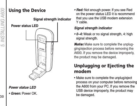 305. INSTALLING A600Using the DevicePower statue LED• Green: Power OK.•  Red: Not enough power. If you see Red on the power status LED it is recommend that you use the USB modem extension Y cable.Signal strength indicator•  0~4: Weak or no signal strength, 4: high signal strength.Note: Make sure to complete the unplug-ging/ejection process before removing the A600. If you remove the device improperly, the product may be damaged.Unplugging or Ejecting the modem•  Make sure to complete the unplug/eject process on your computer before removing the A600 from your PC. If you remove the USB device improperly, the product may be damaged.Power status LEDSignal strength indicator