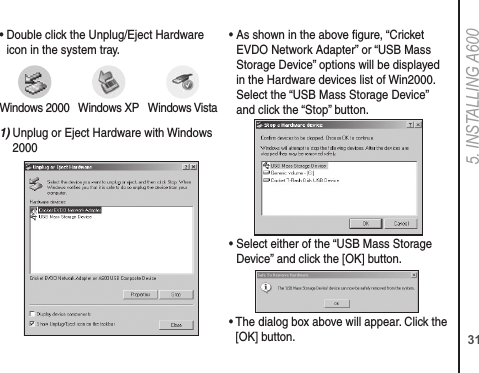 315. INSTALLING A600•  Double click the Unplug/Eject Hardware icon in the system tray.1)  Unplug or Eject Hardware with Windows 2000•  As shown in the above gure, “Cricket EVDO Network Adapter” or “USB Mass Storage Device” options will be displayed in the Hardware devices list of Win2000. Select the “USB Mass Storage Device” and click the “Stop” button.•  Select either of the “USB Mass Storage Device” and click the [OK] button.•  The dialog box above will appear. Click the [OK] button.Windows 2000 Windows XP Windows Vista