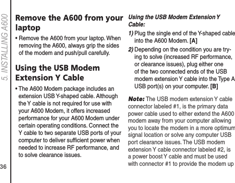 365. INSTALLING A600Remove the A600 from your laptop•  Remove the A600 from your laptop. When removing the A600, always grip the sides of the modem and push/pull carefully.Using the USB Modem  Extension Y Cable•  The A600 Modem package includes an extension USB Y-shaped cable. Although the Y cable is not required for use with your A600 Modem, it offers increased performance for your A600 Modem under certain operating conditions. Connect the Y cable to two separate USB ports of your computer to deliver sufﬁcient power when needed to increase RF performance, and to solve clearance issues.Using the USB Modem Extension Y Cable: 1)  Plug the single end of the Y-shaped cable into the A600 Modem. [A]2)  Depending on the condition you are try-ing to solve (increased RF performance, or clearance issues), plug either one of the two connected ends of the USB modem extension Y cable into the Type A USB port(s) on your computer. [B]Note: The USB modem extension Y cable connector labeled #1, is the primary data power cable used to either extend the A600 modem away from your computer allowing you to locate the modem in a more optimum signal location or solve any computer USB port clearance issues. The USB modem extension Y cable connector labeled #2, is a power boost Y cable and must be used with connector #1 to provide the modem up 