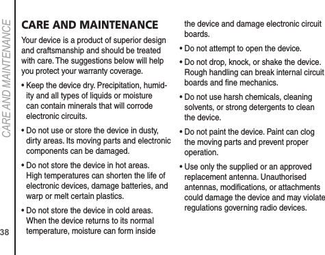 38CARE AND MAINTENANCECARE AND MAINTENANCEYour device is a product of superior design and craftsmanship and should be treated with care. The suggestions below will help you protect your warranty coverage.•  Keep the device dry. Precipitation, humid-ity and all types of liquids or moisture can contain minerals that will corrode electronic circuits.•  Do not use or store the device in dusty, dirty areas. Its moving parts and electronic components can be damaged.•  Do not store the device in hot areas. High temperatures can shorten the life of electronic devices, damage batteries, and warp or melt certain plastics.•  Do not store the device in cold areas. When the device returns to its normal temperature, moisture can form inside the device and damage electronic circuit boards.•  Do not attempt to open the device.•  Do not drop, knock, or shake the device. Rough handling can break internal circuit boards and ﬁne mechanics.•  Do not use harsh chemicals, cleaning solvents, or strong detergents to clean the device.•  Do not paint the device. Paint can clog the moving parts and prevent proper operation.•  Use only the supplied or an approved replacement antenna. Unauthorised antennas, modiﬁcations, or attachments could damage the device and may violate regulations governing radio devices.