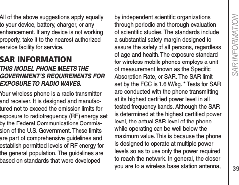 39SAR INFORMATIONAll of the above suggestions apply equally to your device, battery, charger, or any enhancement. If any device is not working properly, take it to the nearest authorized service facility for service.SAR INFORMATIONTHIS MODEL PHONE MEETS THE GOVERNMENT’S REQUIREMENTS FOR EXPOSURE TO RADIO WAVES.Your wireless phone is a radio transmitter and receiver. It is designed and manufac-tured not to exceed the emission limits for exposure to radiofrequency (RF) energy set by the Federal Communications Commis-sion of the U.S. Government. These limits are part of comprehensive guidelines and establish permitted levels of RF energy for the general population. The guidelines are based on standards that were developed by independent scientiﬁc organizations through periodic and thorough evaluation of scientiﬁc studies. The standards include a substantial safety margin designed to assure the safety of all persons, regardless of age and health. The exposure standard for wireless mobile phones employs a unit of measurement known as the Speciﬁc Absorption Rate, or SAR. The SAR limit set by the FCC is 1.6 W/kg. * Tests for SAR are conducted with the phone transmitting at its highest certiﬁed power level in all tested frequency bands. Although the SAR is determined at the highest certiﬁed power level, the actual SAR level of the phone while operating can be well below the maximum value. This is because the phone is designed to operate at multiple power levels so as to use only the power required to reach the network. In general, the closer you are to a wireless base station antenna, 