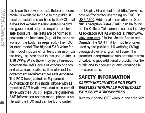 40SAR INFORMATIONthe lower the power output. Before a phone model is available for sale to the public, it must be tested and certiﬁed to the FCC that it does not exceed the limit established by the government adopted requirement for safe exposure. The tests are performed in positions and locations (e.g., at the ear and worn on the body) as required by the FCC for each model. The highest SAR value for this model modem when tested for use near the body,  as described in this user guide, is 1.16 W/Kg. While there may be differences between the SAR levels of various phones and at various positions, they all meet the government requirement for safe exposure. The FCC has granted an Equipment Authorization for this model phone with all reported SAR levels evaluated as in compli-ance with the FCC RF exposure guidelines. SAR information on this model phone is on ﬁle with the FCC and can be found under the Display Grant section of http://www.fcc.gov/ oet/fccid after searching on FCC ID: US7-A600. Additional information on Spe-ciﬁc Absorption Rates (SAR) can be found on the Cellular Telecommunications Industry Asso-ciation (CTIA) web-site at http://www.wow-com.com. * In the United States and Canada, the SAR limit for mobile phones used by the public is 1.6 watts/kg (W/kg) averaged over one gram of tissue. The standard incorporates a sub-stantial margin of safety to give additional protection for the public and to account for any variations in measurements.SAFETY INFORMATIONSAFETY INFORMATION FOR FIXED WIRELESS TERMINALS POTENTIALLY EXPLOSIVE ATMOSPHERESTurn your phone OFF when in any area with 