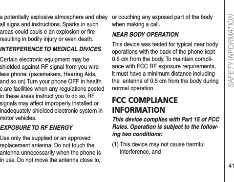 41SAFETY INFORMATIONa potentially explosive atmosphere and obey all signs and instructions. Sparks in such areas could cauls e an explosion or ﬁre resulting in bodily injury or even death.INTERFERENCE TO MEDICAL DIVICESCertain electronic equipment may be shielded against RF signal from you wire-less phone. (pacemakers, Hearing Aids, and so on) Turn your phone OFF in health c are facilities when any regulations posted in these areas instruct you to do so. RF signals may affect improperly installed or inadequately shielded electronic system in motor vehicles.EXPOSURE TO RF ENERGYUse only the supplied or an approved replacement antenna. Do not touch the antenna unnecessarily when the phone is in use. Do not move the antenna close to, or couching any exposed part of the body when making a call. NEAR BODY OPERATIONThis device was tested for typical near body operations with the back of the phone kept 0.5 cm from the body. To maintain compli-ance with FCC RF exposure requirements, it must have a minimum distance including the  antenna of 0.5 cm from the body during normal operationFCC COMPLIANCE INFORMATIONThis device complies with Part 15 of FCC Rules. Operation is subject to the follow-ing two conditions:(1)  This device may not cause harmful interference, and 