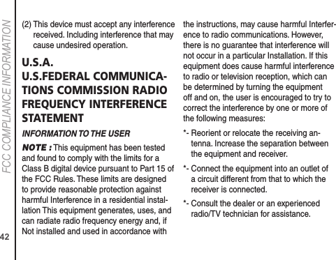 42FCC COMPLIANCE INFORMATION(2)  This device must accept any interference received. Including interference that may cause undesired operation.U.S.A. U.S.FEDERAL COMMUNICA-TIONS COMMISSION RADIO FREQUENCY INTERFERENCE STATEMENTINFORMATION TO THE USERNOTE : This equipment has been tested and found to comply with the limits for a Class B digital device pursuant to Part 15 of the FCC Rules. These limits are designed to provide reasonable protection against harmful Interference in a residential instal-lation This equipment generates, uses, and can radiate radio frequency energy and, if Not installed and used in accordance with the instructions, may cause harmful Interfer-ence to radio communications. However, there is no guarantee that interference will not occur in a particular Installation. If this equipment does cause harmful interference to radio or television reception, which can be determined by turning the equipment off and on, the user is encouraged to try to correct the interference by one or more of the following measures:  *-  Reorient or relocate the receiving an-tenna. Increase the separation between the equipment and receiver. *-  Connect the equipment into an outlet of a circuit different from that to which the receiver is connected. *-  Consult the dealer or an experienced radio/TV technician for assistance. 