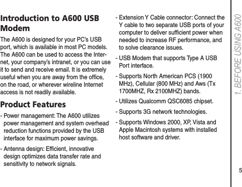 51. BEFORE USING A600Introduction to A600 USB ModemThe A600 is designed for your PC’s USB port, which is available in most PC models. The A600 can be used to access the Inter-net, your company’s intranet, or you can use it to send and receive email. It is extremely useful when you are away from the ofﬁce, on the road, or wherever wireline Internet access is not readily available.Product Features-  Power management: The A600 utilizes power management and system overhead reduction functions provided by the USB interface for maximum power savings.-  Antenna design: Efﬁcient, innovative design optimizes data transfer rate and sensitivity to network signals.-  Extension Y Cable connector: Connect the Y cable to two separate USB ports of your computer to deliver sufﬁcient power when needed to increase RF performance, and to solve clearance issues.-  USB Modem that supports Type A USB Port interface.-  Supports North American PCS (1900 MHz), Cellular (800 MHz) and Aws (Tx 1700MHZ, Rx 2100MHZ) bands.-  Utilizes Qualcomm QSC6085 chipset.- Supports 3G network technologies.-  Supports Windows 2000, XP, Vista and Apple Macintosh systems with installed host software and driver.