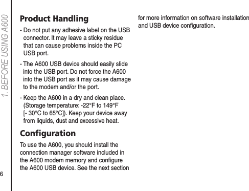 61. BEFORE USING A600Product Handling-  Do not put any adhesive label on the USB connector. It may leave a sticky residue that can cause problems inside the PC USB port.-  The A600 USB device should easily slide into the USB port. Do not force the A600 into the USB port as it may cause damage to the modem and/or the port.-  Keep the A600 in a dry and clean place. (Storage temperature: -22°F to 149°F [- 30°C to 65°C]). Keep your device away from liquids, dust and excessive heat.ConﬁgurationTo use the A600, you should install the connection manager software included in the A600 modem memory and conﬁgure the A600 USB device. See the next section for more information on software installation and USB device conﬁguration.