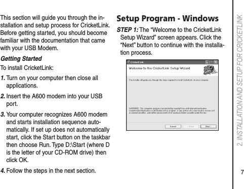 72. INSTALLATION AND SETUP FOR CRICkETLINkThis section will guide you through the in-stallation and setup process for CricketLink. Before getting started, you should become familiar with the documentation that came with your USB Modem.Getting StartedTo install CricketLink:1.  Turn on your computer then close all applications.2.  Insert the A600 modem into your USB port.3.  Your computer recognizes A600 modem and starts installation sequence auto-matically. If set up does not automatically start, click the Start button on the taskbar then choose Run. Type D:\Start (where D is the letter of your CD-ROM drive) then click OK.4.  Follow the steps in the next section.Setup Program - WindowsS TEP 1: The “Welcome to the CricketLink Setup Wizard” screen appears. Click the “Next” button to continue with the installa-tion process.