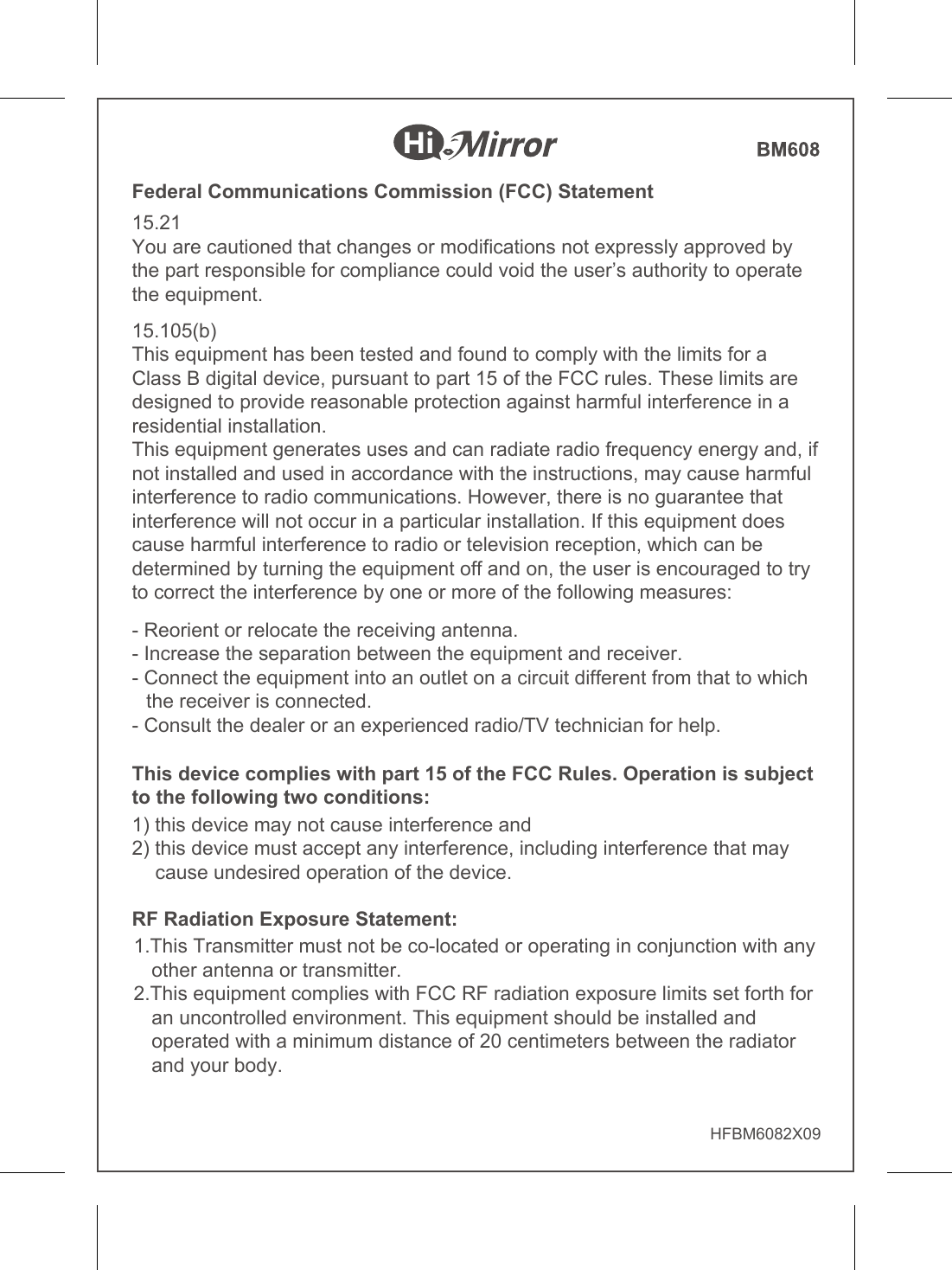 HFBM6082X09Federal Communications Commission (FCC) Statement15.21You are cautioned that changes or modifications not expressly approved by the part responsible for compliance could void the user’s authority to operate the equipment.15.105(b)This equipment has been tested and found to comply with the limits for a Class B digital device, pursuant to part 15 of the FCC rules. These limits are designed to provide reasonable protection against harmful interference in a residential installation.This equipment generates uses and can radiate radio frequency energy and, if not installed and used in accordance with the instructions, may cause harmful interference to radio communications. However, there is no guarantee that interference will not occur in a particular installation. If this equipment does cause harmful interference to radio or television reception, which can be determined by turning the equipment off and on, the user is encouraged to try to correct the interference by one or more of the following measures:- Reorient or relocate the receiving antenna.- Increase the separation between the equipment and receiver.- Connect the equipment into an outlet on a circuit different from that to which the receiver is connected.- Consult the dealer or an experienced radio/TV technician for help.RF Radiation Exposure Statement:1.This Transmitter must not be co-located or operating in conjunction with any other antenna or transmitter.2.This equipment complies with FCC RF radiation exposure limits set forth for an uncontrolled environment. This equipment should be installed and operated with a minimum distance of 20 centimeters between the radiator and your body.This device complies with part 15 of the FCC Rules. Operation is subject to the following two conditions: 1) this device may not cause interference and2) this device must accept any interference, including interference that may cause undesired operation of the device.