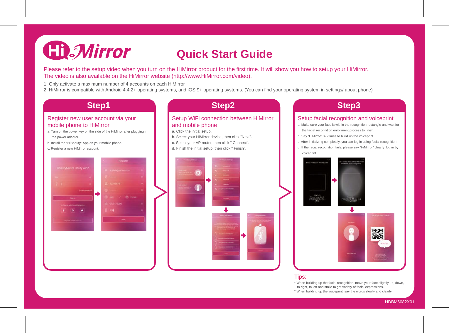 Setup WiFi connection between HiMirror and mobile phonea. Click the initial setup.b. Select your HiMirror device, then click &quot;Next&quot;.c. Select your AP router, then click &quot; Connect&quot;.d. Finish the initial setup, then click &quot; Finish&quot;.Setup facial recognition and voiceprinta. Make sure your face is within the recognition rectangle and wait for the facial recognition enrollment process to finish.b. Say “HiMirror” 3-5 times to build up the voiceprint.c. After initializing completely, you can log in using facial recognition.d. If the facial recognition fails, please say “HiMirror” clearly  log in byvoiceprint.Tips:* When building up the facial recognition, move your face slightly up, down, to right, to left and smile to get variety of facial expressions.* When building up the voiceprint, say the words slowly and clearly. Register new user account via your mobile phone to HiMirrora. Turn on the power key on the side of the HiMirror after plugging in the power adaptor.b. Install the &quot;HiBeauty&quot; App on your mobile phone.c. Register a new HiMirror account.Please refer to the setup video when you turn on the HiMirror product for the first time. It will show you how to setup your HiMirror. The video is also available on the HiMirror website (http://www.HiMirror.com/video).1. Only activate a maximum number of 4 accounts on each HiMirror2. HiMirror is compatible with Android 4.4.2+ operating systems, and iOS 9+ operating systems. (You can find your operating system in settings/ about phone)Quick Start GuideStep1 Step2 Step3HDBM6082X01