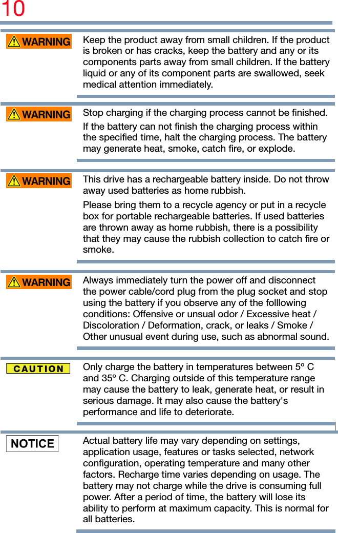 10    Keep the product away from small children. If the product is broken or has cracks, keep the battery and any or its components parts away from small children. If the battery liquid or any of its component parts are swallowed, seek medical attention immediately.    Stop charging if the charging process cannot be finished.If the battery can not finish the charging process within the specified time, halt the charging process. The battery may generate heat, smoke, catch fire, or explode.     This drive has a rechargeable battery inside. Do not throw away used batteries as home rubbish. Please bring them to a recycle agency or put in a recycle box for portable rechargeable batteries. If used batteries are thrown away as home rubbish, there is a possibility that they may cause the rubbish collection to catch fire or smoke.     Always immediately turn the power off and disconnect the power cable/cord plug from the plug socket and stop using the battery if you observe any of the folllowing conditions: Offensive or unsual odor / Excessive heat / Discoloration / Deformation, crack, or leaks / Smoke / Other unusual event during use, such as abnormal sound.    Only charge the battery in temperatures between 5º C and 35º C. Charging outside of this temperature range may cause the battery to leak, generate heat, or result in serious damage. It may also cause the battery&apos;s performance and life to deteriorate.     Actual battery life may vary depending on settings, application usage, features or tasks selected, network configuration, operating temperature and many other factors. Recharge time varies depending on usage. The battery may not charge while the drive is consuming full power. After a period of time, the battery will lose its ability to perform at maximum capacity. This is normal for all batteries. 