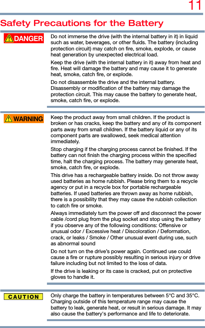 11 Safety Precautions for the Battery  Do not immerse the drive (with the internal battery in it) in liquid such as water, beverages, or other fluids. The battery (including protection circuit) may catch on fire, smoke, explode, or cause heat generation by unexpected electrical load. Keep the drive (with the internal battery in it) away from heat and fire. Heat will damage the battery and may cause it to generate heat, smoke, catch fire, or explode. Do not disassemble the drive and the internal battery. Disassembly or modification of the battery may damage the protection circuit. This may cause the battery to generate heat, smoke, catch fire, or explode.    Keep the product away from small children. If the product is broken or has cracks, keep the battery and any of its component parts away from small children. If the battery liquid or any of its component parts are swallowed, seek medical attention immediately. Stop charging if the charging process cannot be finished. If the battery can not finish the charging process within the specified time, halt the charging process. The battery may generate heat, smoke, catch fire, or explode. This drive has a rechargeable battery inside. Do not throw away used batteries as home rubbish. Please bring them to a recycle agency or put in a recycle box for portable rechargeable batteries. If used batteries are thrown away as home rubbish, there is a possibility that they may cause the rubbish collection to catch fire or smoke. Always immediately turn the power off and disconnect the power cable /cord plug from the plug socket and stop using the battery if you observe any of the following conditions: Offensive or unusual odor / Excessive heat / Discoloration / Deformation, crack, or leaks / Smoke / Other unusual event during use, such as abnormal sound Do not turn on the drive’s power again. Continued use could cause a fire or rupture possibly resulting in serious injury or drive failure including but not limited to the loss of data. If the drive is leaking or its case is cracked, put on protective gloves to handle it.     Only charge the battery in temperatures between 5°C and 35°C. Charging outside of this temperature range may cause the battery to leak, generate heat, or result in serious damage. It may also cause the battery&apos;s performance and life to deteriorate.    